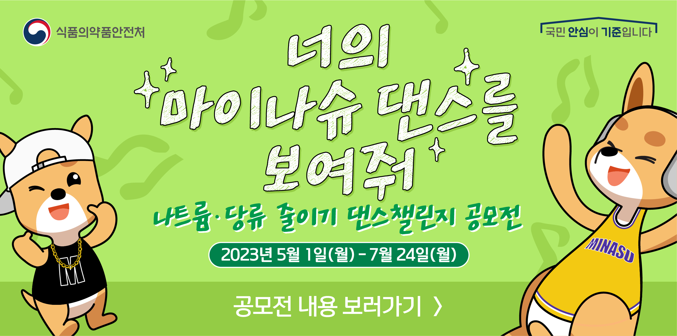 식품의약품안전처 국민 안심이 기준입니다.
너의 마이나슈 댄스를 보여줘
나트륨&middot;당류 줄이기 댄스챌린지 공모전
2023년 5월1일(월) ~ 7월24일(월)
공모전 내용 보러가기&gt;