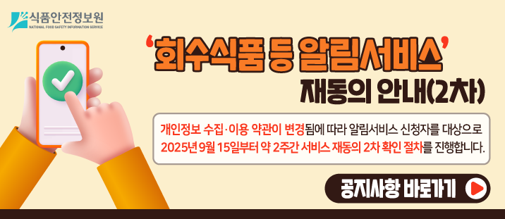 식품안전정보원 
  
    ‘회수식품&nbsp; 등 알림서비스’ 재동의 안내
   
  
    개인정보 수집·이용 약관이 변경됨에 따라 알림서비스 신청자를 대상으로 2025년 9월 15일부터 약 2주간 서비스 재동의 확인 절차를 진행합니다.
   
  
    공지사항 바로가기