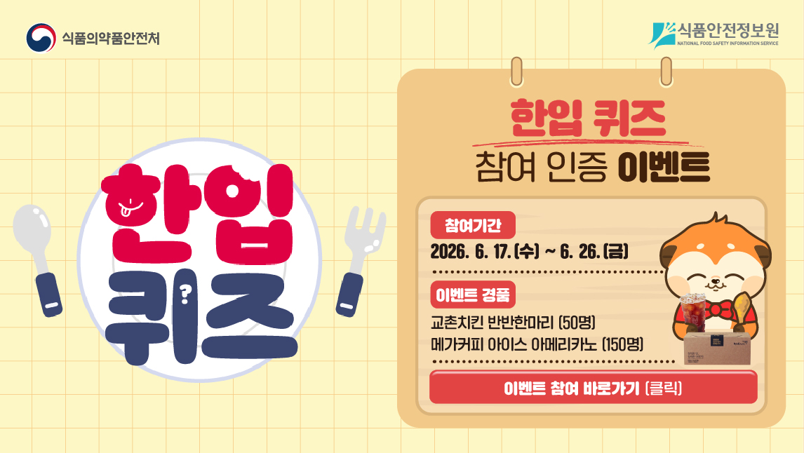 <img alt="​식품의약품안전처. 식품안전정보원.
한입 퀴즈 참여 인증 이벤트 안내
참여 기간은 2026년 6월 17일 수요일부터 2026년 6월 26일 금요일까지이다.
이벤트 경품은 추첨을 통해 50명에게 교촌치킨 반반한마디, 150명에게 메가커피 아이스 아메리카노 기프티콘이 증정된다.
클릭 시 이벤트 참여 바로가기." src="/common/ecmFileView.do?ecm_file_no=1PxAKV5C7Z5&amp;type=content&amp;prefix=20260615180714&amp;ext=jpg" style="width: 1146px; height: 646px;">