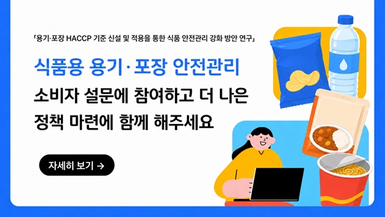 < 식품용 용기·포장 HACCP 기준 마련을 위한 소비자 대상 설문 조사 >
    
    본 설문은 식품용 용기·포장지 제조업소에 적합한 선행관리 기준 및 HACCP 관리 방안을 마련하기 위한 기초자료 수집을 목적으로 합니다.
    
    '식품용 용기·포장' 이란 식품을 넣거나 싸는 것으로서, 식품 제조업체에서 제조한 식품을 유통·판매할 때 함께 건네는 물품으로 용기·포장지 제조업소에서 만드는 제품을 말합니다.
    
    예시) 과자 봉지, 컵라면 용기, 냉동식품 포장지, 레토르트 파우치, 음료수 병·캔, 우유팩 등
    
    이러한 식품용 용기·포장은 식품과 직접 접촉하는 특성이 있어, 제조공정 전반의 위생관리와 위해요소 관리가 중요합니다.
    
    바쁘시더라도 잠시 시간을 내시어 귀하의 소중한 의견을 주시면 식품용 용기·포장 HACCP 기준 신설에 활용하도록 하겠습니다.
    
    감사합니다.
    
    [소비자 대상 설문조사링크]
   
   
   https://forms.gle/ZrZ6J417j35MQ5fM8