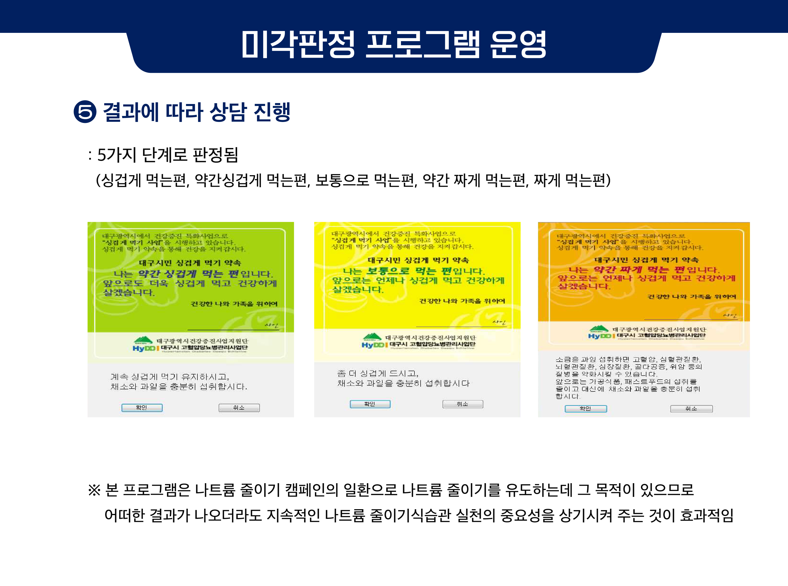 미각판정 프로그램 운영 ⑤ 결과에 따라 상담 진행 : 5가지 단계로 판정됨 (싱겁게 먹는편, 약간싱겁게 먹는편, 보통으로 먹는편, 약간 짜게 먹는편, 짜게 먹는편)  본 프로그램은 나트륨 줄이기 캠페인의 일환으로 나트륨 줄이기를 유도하는데 그 목적이 있으므로 어떠한 결과가 나오더라도 지속적인 나트륨 줄이기 식습관 실천의 중요성을 상기시켜 주는 것이 효과적임