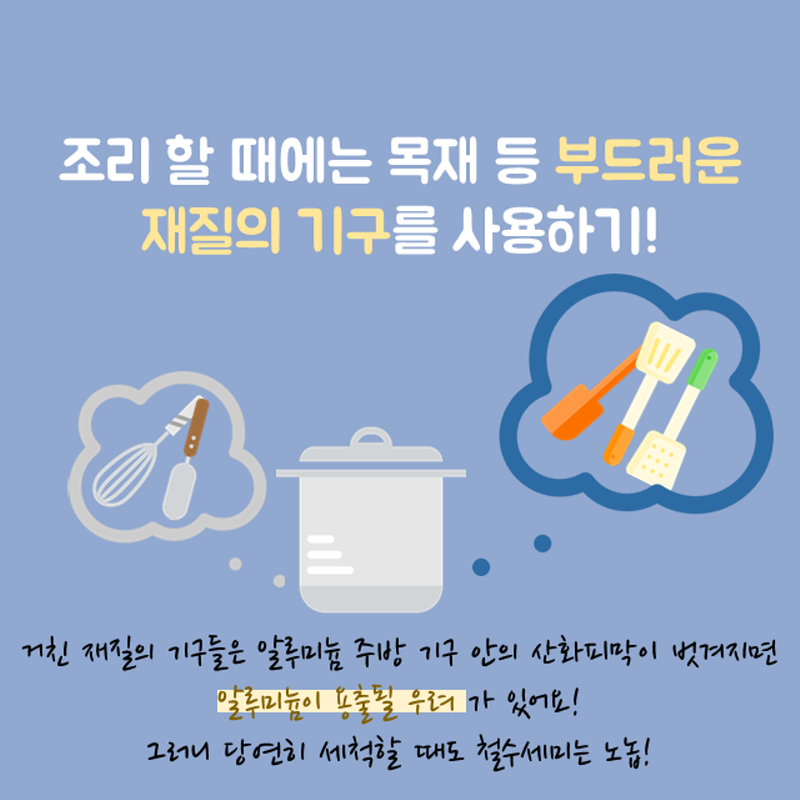 조리 할 때에는 목재 등 부드러운 재질의 기구를 사용하기! 거친 재질의 기구들은 알루미늄 주방 기구 안의 산화피막이 벗겨지면 알루미늄이 용출될 우려가 있어요! 그러니 당연히 세척할 때도 철수세미는 노놉!