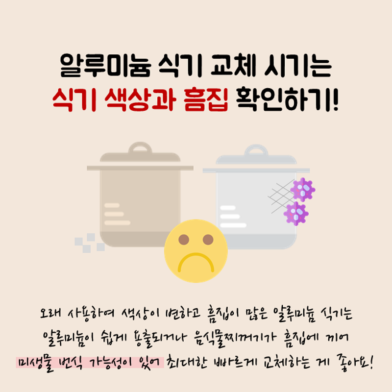 알루미늄 식기 교체 시기는 식기 색상과 흠집 확인하기! 오래 사용하여 색상이 변하고 흠집이 많은 알루미늄 식기는 알루미늄이 쉽게 용출되거나 음식물 찌꺼기가 흠집에 끼어 미생물 번식 가능성이 있어 최대한 빠르게 교체하는 게 좋아요!