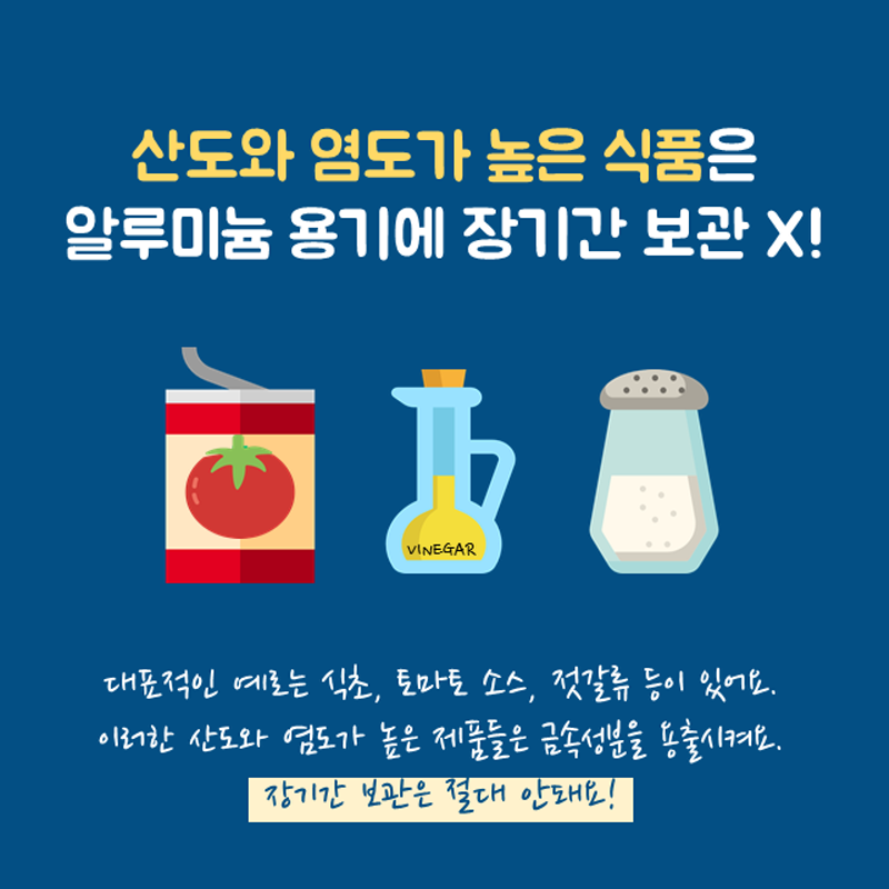 산도와 염도가 높은 식품은 알루미늄 용기에 장기간 보관 X! 대표적인 예로를 식초, 토마토 소스, 젓갈류 등이 있어요. 이러한 산도와 염도가 높은 제품들은 금속성분을 용출시켜요. 장기간 보관은 절대 안돼요!