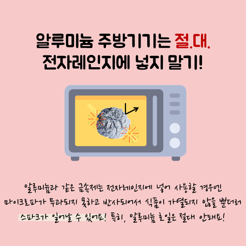 알루미늄 주방기기는 절대 전자레인지에 넣지 말기! 알루미늄과 같은 금속제는 전자레인지에 넣어 사용할 경우엔 마이크로파가 투과되지 못하고 반사되어서 식품이 가열되지 않을뿐더러 스파크가 일어날 수 있어요! 특히, 알루미늄 호일은 절대 안돼요!