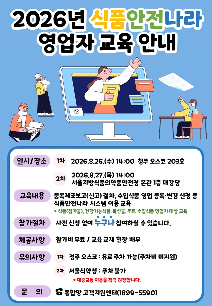 시각장애인 접근성 표준에 맞춰 화면 읽기 프로그램(스크린 리더)이 정확하게 읽을 수 있도록 작성한 웹 접근성용 대체텍스트(alt text)입니다.  [대체텍스트]  2026년 식품안전나라 영업자 교육 안내  일시/장소  1차: 2026년 8월 26일 수요일 14시, 청주 오스코 203호  2차: 2026년 8월 27일 목요일 14시, 서울지방식품의약품안전청 본관 1층 대강당  교육내용  품목제조보고(신고) 절차, 수입식품 영업 등록·변경 신청 등  식품(첨가물), 건강기능식품, 축산물, 주류, 수입식품 영업자 대상 교육  참가절차  사전 신청 없이 누구나 참여하실 수 있습니다.  제공사항  참가비 무료 / 교육 교재 현장 배부  유의사항  1차 청주 오스코: 유료 주차 가능 (주차비 미지원)  2차 서울식약청: 주차 불가  대중교통 이용을 적극 권장합니다.  문의  통합망 고객지원센터 (1899-5590)