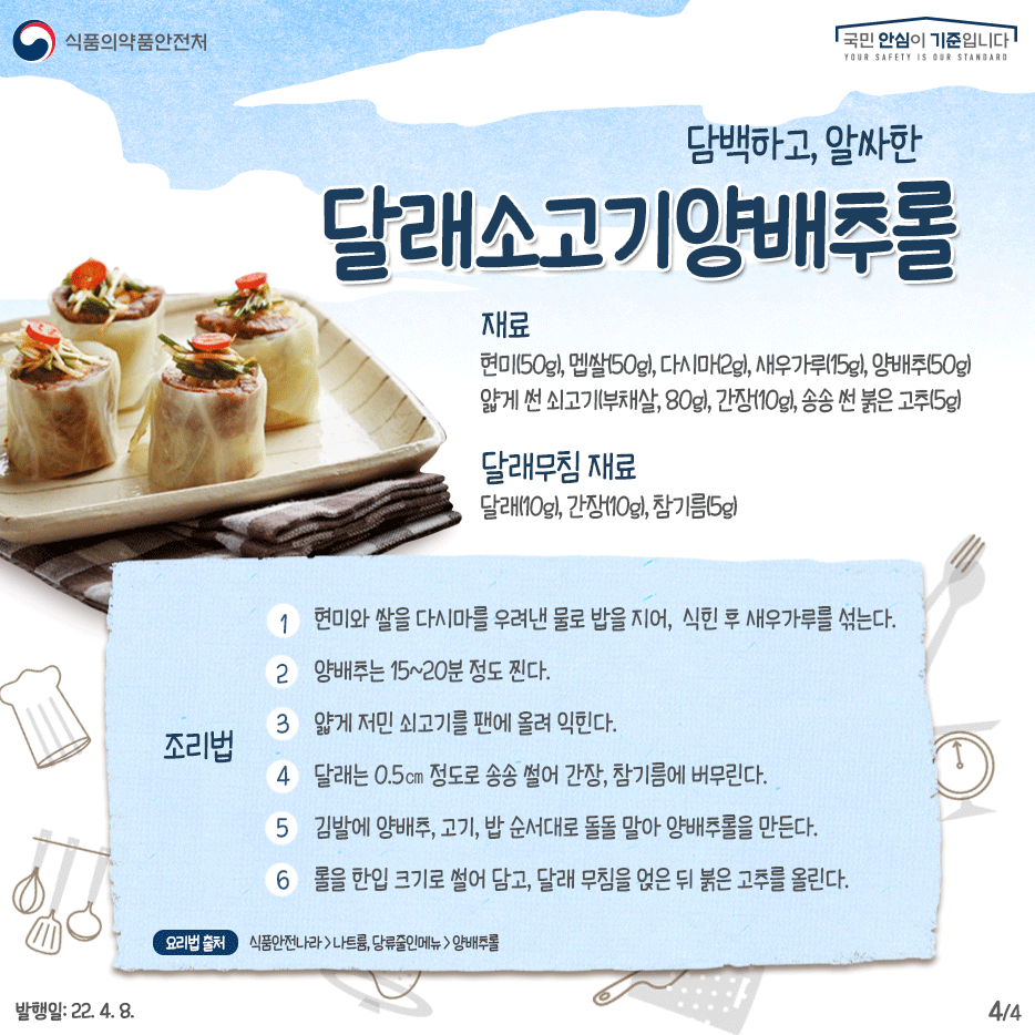 담백하고, 알싸한 달래소고기양배추롤  재료  현미(50g), 멥쌀(50g), 다시마(2g), 새우가루(15g), 양배추(50g) 얇게 썬 쇠고기(부채살, 80g), 송송 썬 붉은 고추(5g)  달래무침 달래(10g), 간장(10g), 참기름(5g)  만드는 법  1 현미와 쌀을 다시마를 우려낸 물로 밥을 지어,  식힌 후 새우가루를 섞는다 2 양배추는 15~20분 정도 찐다 3 얇게 저민 쇠고기를 팬에 올려  익힌다. 4 달래는 0.5㎝ 정도로 송송 썰어  간장, 참기름에 버무린다. 5 김발에 양배추, 고기, 밥 순서대로  돌돌 말아 양배추롤을 만든다. 6 롤을 한입 크기로 썰어 담고  달래 무침을 얹은 뒤 붉은 고추를 올린다