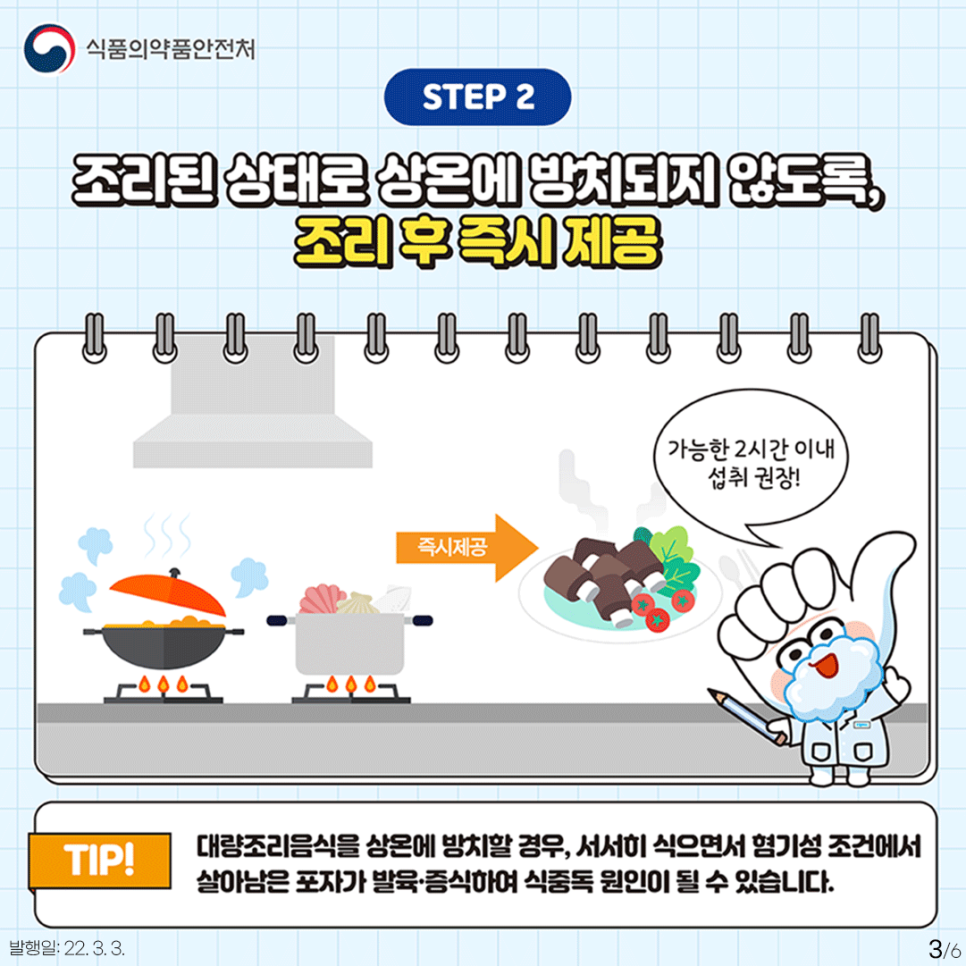 STEP2 조리된 상태로 상온에 방치되지 않도록, 조리 후 즉시 제공 (조리하는 일러스트→즉시제공 일러스트)-가능한 2시간 이내 섭취 권장! TIP! 대량조리음식을 상온에 방치할 결루, 서서히 식으면서 혐기성 조건에서 살아남은 포자가 발육·증식하여 식중독 원인이 될 수 있습니다.