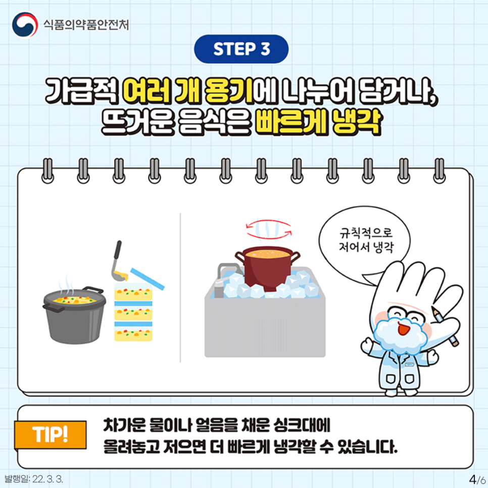 STEP3 가급적 여러개의 용기에 나누어 담거나, 뜨거운 음식은 빠르게 냉각 (음식을 용기에 소분하는 일러스트, 차가운 얼음을 채운 싱크대에 젓는 일러스트)-규칙적으로 냉각 TIP! 차가운 물이나 얼음을 채운 싱크대에 올려놓고 저으면 더 빠르게 냉각할 수 있습니다.
