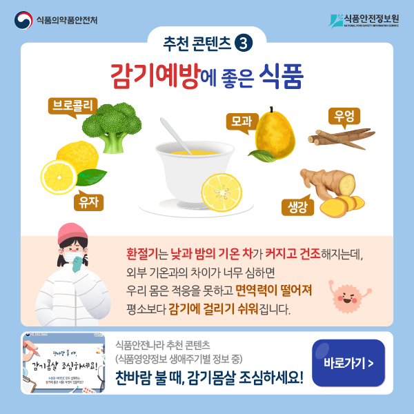 추천 콘텐츠  3 감기예방에 좋은 식품 : 브로콜리, 유자, 모과, 생강, 우엉 환절기는 낮과 밤의 기온 차가 커지고 건조해지는데, 외부 기온과의 차이가 너무 심하면 우리 몸은 적응을 못하고 면역력이 떨어져 평소보다 감기에 걸리기 쉬워집니다.