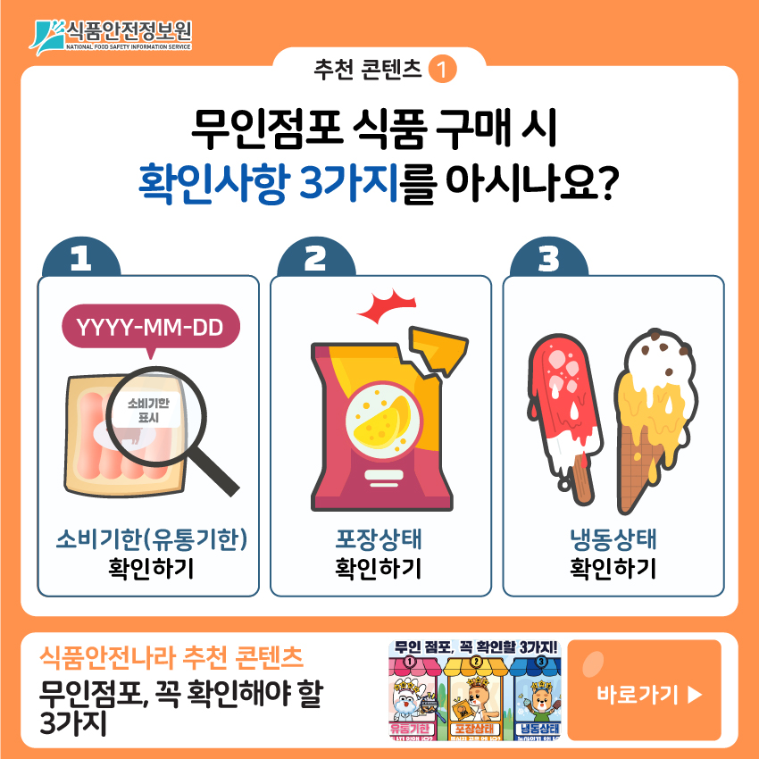 추천 콘텐츠①  무인점포 식품 구매 시 확인사항 3가지를 아시나요? (1)소비기한(유통기한) 확인하기 (2)포장상태 확인하기 (3)냉동상태 확인하기 식품안전나라 추천 콘텐츠 무인점포, 꼭 확인해야 할 3가지 바로가기 ▶