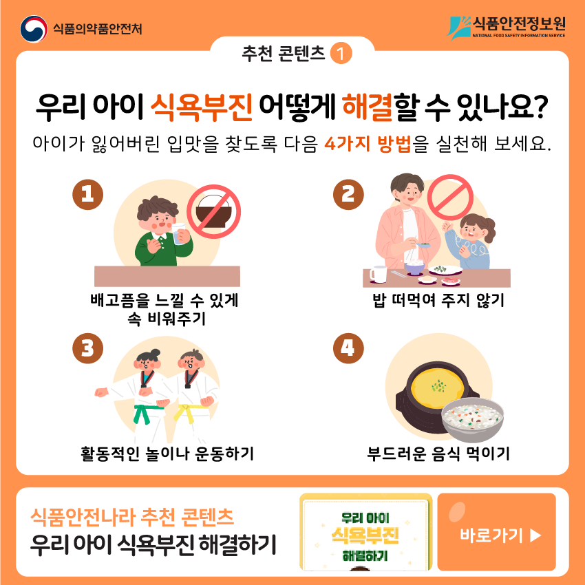 추천 콘텐츠 1 우리 아이 식욕부진 어떻게 해결할 수 있나요? ① 배고픔을 느낄 수 있게 속 비워주기 ② 밥 떠먹여 주지 않기 ③ 활동적인 놀이나 운동하기 ④ 부드러운 음식 먹이기 식품안전나라 추천 콘텐츠 우리 아이 식욕부진 해결하기 바로가기▶