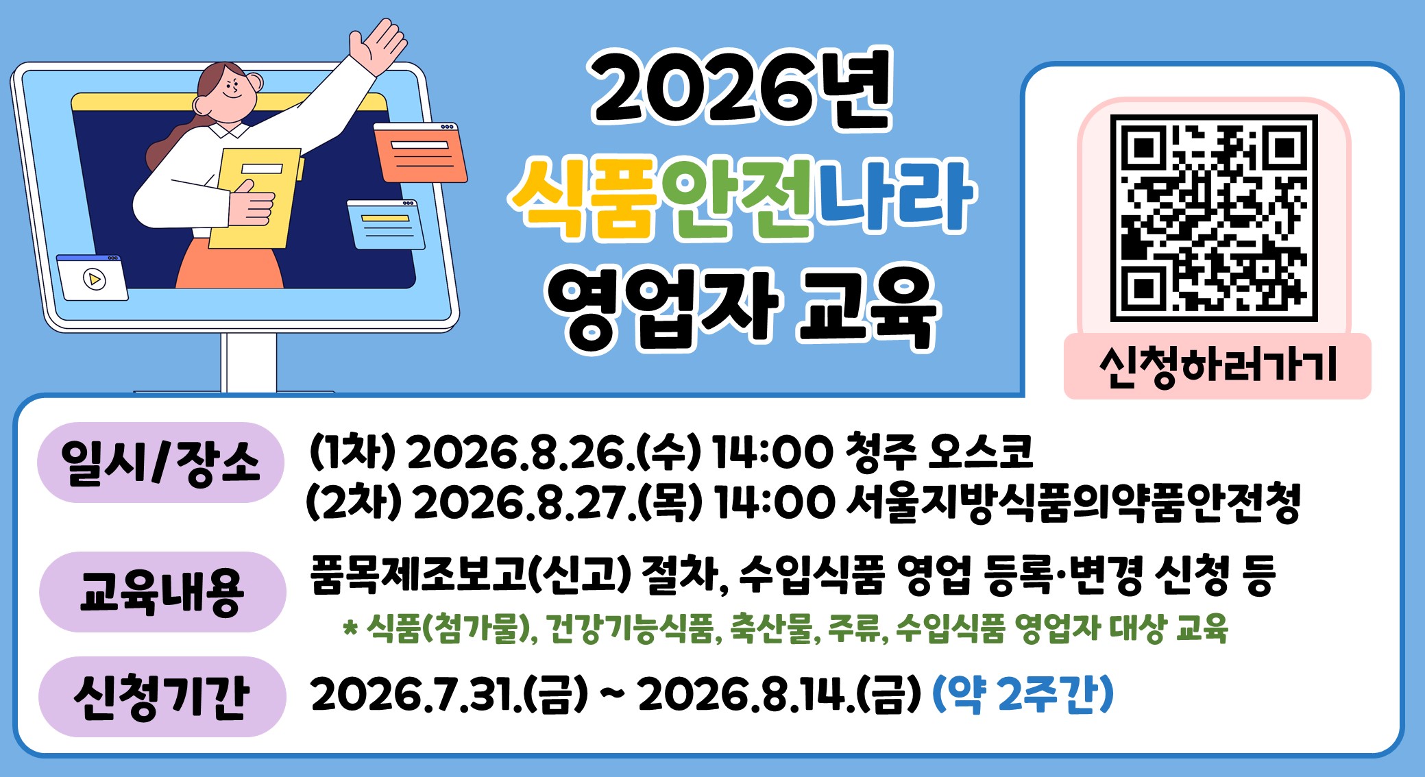 [상단 메인 헤더 및 일러스트]  좌측 일러스트: 컴퓨터 모니터 화면 속에서 서류를 들고 한 손을 들어 인사하는 사람의 일러스트 및 여러 개의 팝업 창 이미지.  중앙 메인 타이틀: 2026년 식품안전나라 영업자 교육  우측 QR코드 및 문구: QR코드 이미지와 하단의 '신청하러가기' 텍스트.  [상세 안내 정보]  일시/장소:  (1차) 2026.8.26.(수) 14:00 청주 오스코  (2차) 2026.8.27.(목) 14:00 서울지방식품의약품안전청  교육내용:  품목제조보고(신고) 절차, 수입식품 영업 등록·변경 신청 등  * 식품(첨가물), 건강기능식품, 축산물, 주류, 수입식품 영업자 대상 교육  신청기간:  2026.7.31.(금) ~ 2026.8.14.(금) (약 2주간)