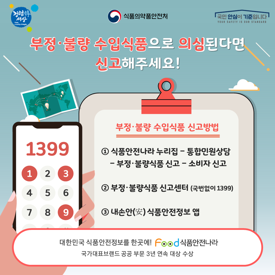 부정불량 수입식품으로 의심된다면 신고해주세요! 부정불량 수입식품 신고방법. 1.식품안전나라 누리집 - 통합민원상담 - 부정불량식품 신고- 소비자 신고. 2. 부정불량식품 신고센터(국번없이 1399), 3. 내손안 식품안전정보 앱. 대한민국 식품안전정보를 한 곳에! 식품안전나라. 국가대표브랜드 공공 부문 3년 연속 대상 수상