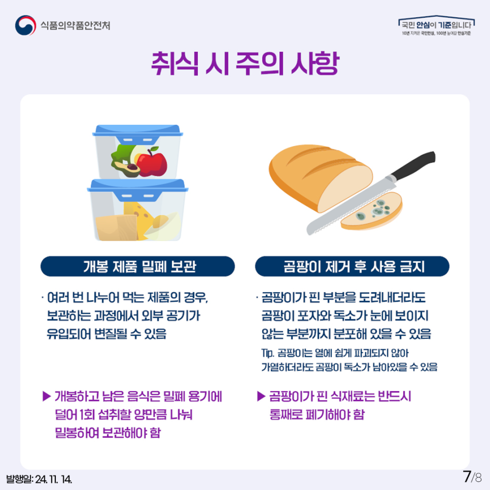 취식 시 주의 사항  개봉 제품 밀폐 보관   여러 번 나누어 먹는 제품의 경우, 보관하는 과정에서 외부 공기가 유입되어 변질될 수 있음 개봉하고 남은 음식은 밀폐 용기에 덜어 1회 섭취할 양만큼 나눠 밀봉하여 보관해야 함  ​곰팡이 제거 후 사용 금지   ​곰팡이가 핀 부분을 도려내더라도 곰팡이 포자와 독소가 눈에 보이지 않는 부분까지 분포해 있음 수 있음 팁. 곰팡이는 열에 쉽게 파괴되지 않아 가열하더라도 곰팡이 독소가 남아있을 수 있음 곰팡이가 핀 식재료는 반드시 통째로 폐기해야 함