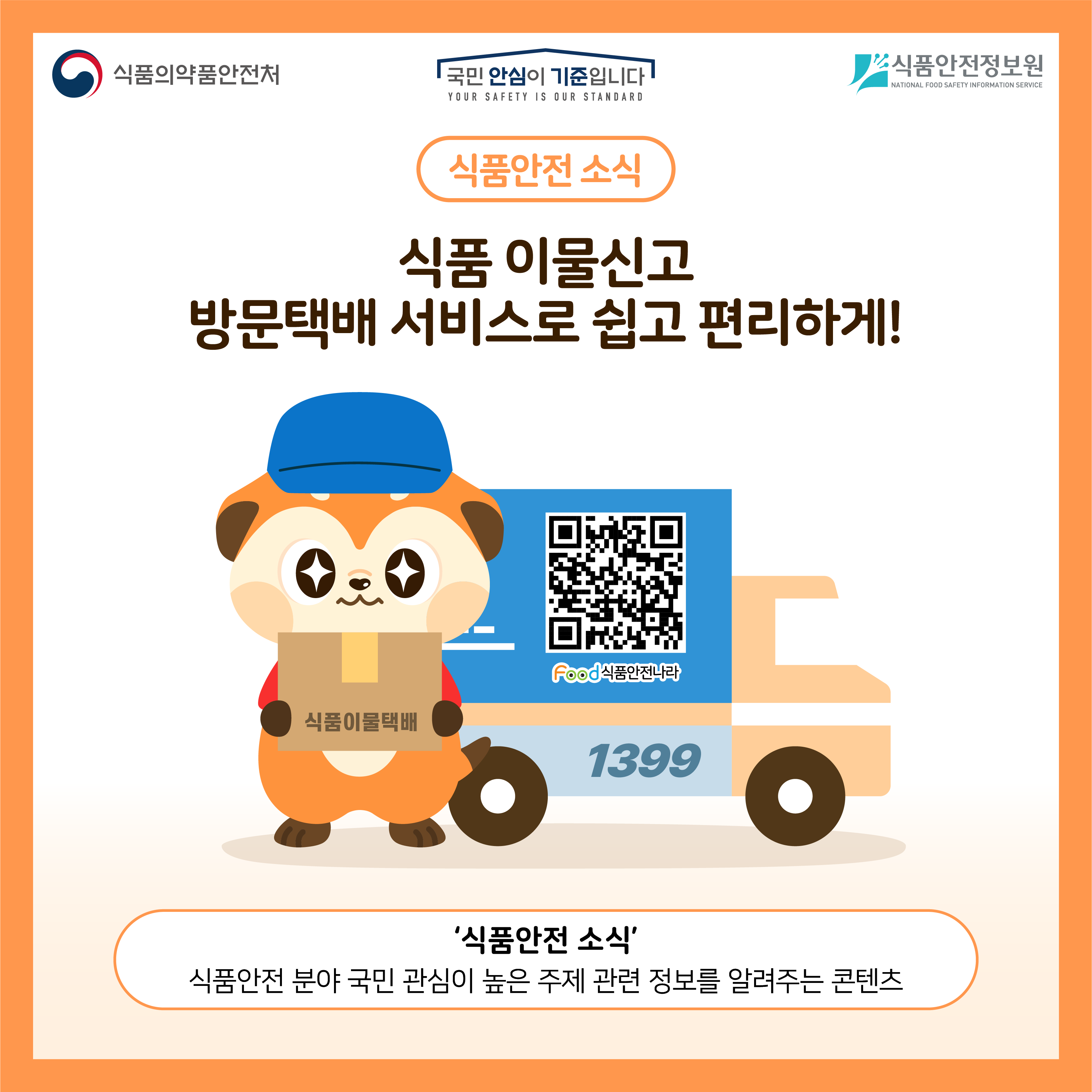 식품의약품안전처 국민 안심이 기준입니다 식품안전정보원 식품안전소식 식품 이물신고 방문택배 서비스로 편리하게! ‘식품안전소식’ 식품안전 분야 국민 관심이 높은 주제 관련 정보를 알려주는 콘텐츠