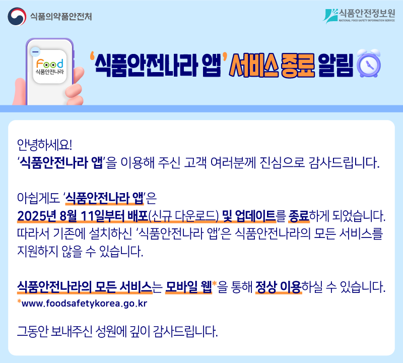 안녕하세요. 식품안전나라 앱을 이용해 주신 고객 여러분께 진심으로 감사드립니다. 아쉽게도 식품안전나라 앱은 2025년 8월 11일부터 배포(신규 다운로드) 및 업데이트를 종료하게 되었습니다. 따라서 기존에 설치하신 식품안전나라 앱은 식품안전나라의 모든 서비스를 지원하지 않을 수 있습니다. 식품안전나라의 모든 서비스는 모바일 웹을 통해 정상 이용하실 수 있습니다. 그동안 보내주신 성원에 깊이 감사드립니다.