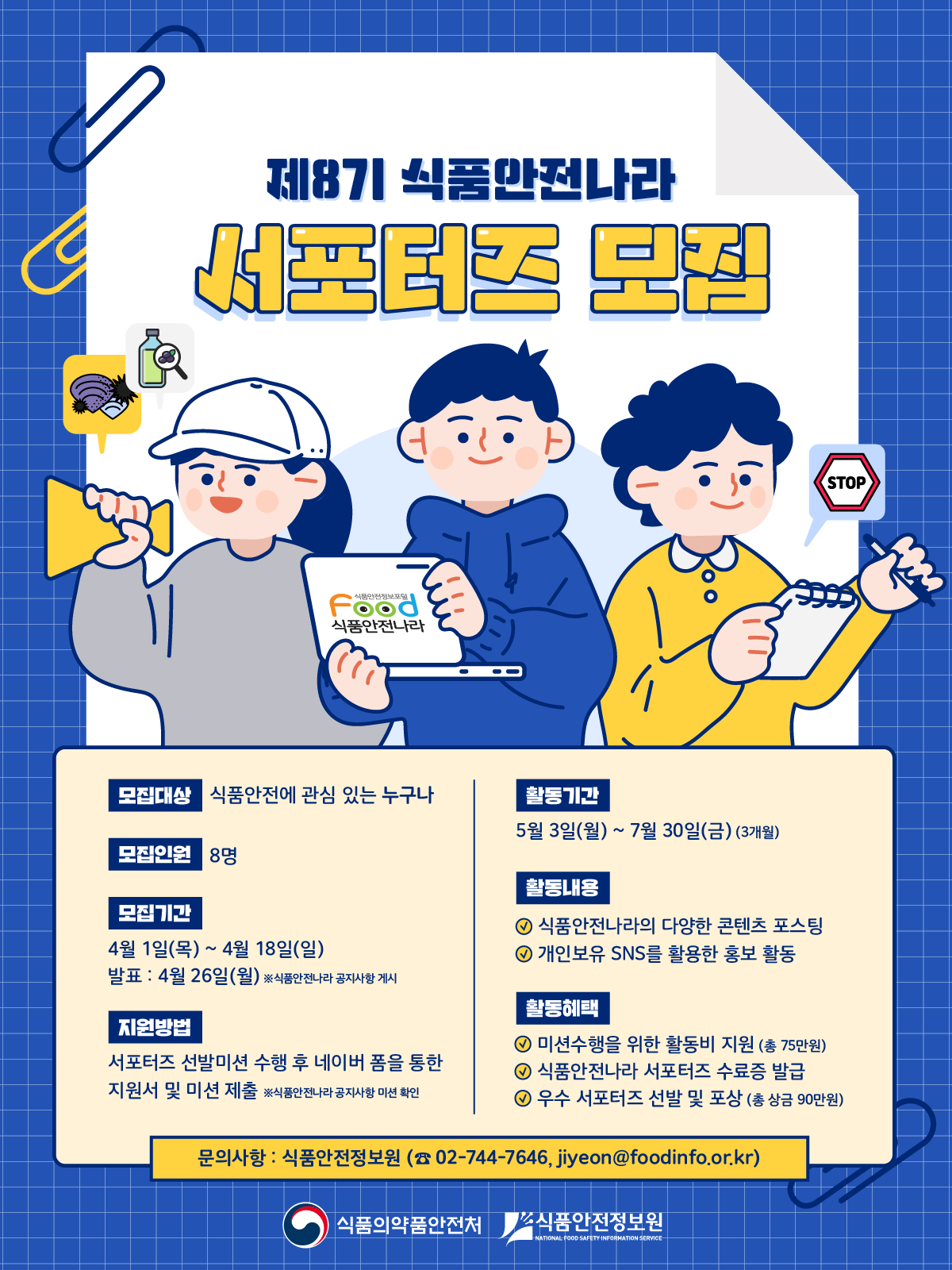 제8기 식품안전나라 서포터즈 모집 모집대상 식품안전에 관심 있는 누구나 모집인원 8명 모집기간 4월 1일(목) ~ 4월 18일(일) 발표 : 4월 26일(월) ※ 식품안전나라 공지사항 게시 지원방법 서포터즈 선발미션 수행 후 네이버 폼을 통한 지원서 및 미션 제출 ※ 식품안전나라 공지사항 미션 확인 활동기간 5월 3일(월) ~ 7월 30일(금) (3개월) 활동내용 식품안전나라의 다양한 콘텐츠 포스팅 개인보유 SNS를 활용한 홍보 활동 활동혜택 미션수행을 위한 활동비 지원 (총 75만원) 식품안전나라 서포터즈 수료증 발급 우수 서포터즈 선발 및 포상 (총 상금 90만원) 문의사항 : 식품안전정보원 (02-744-7646, jiyeon@foodinfo.or.kr) 식품의약품안전처 식품안전정보원