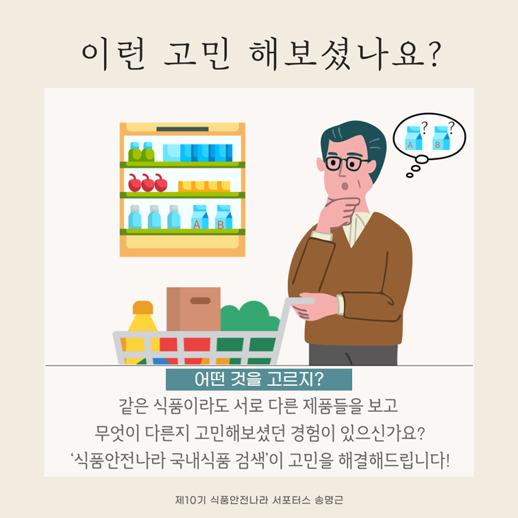 이런 고민 해보셨나요?. 어떤 것을 고르지?. 같은 식품이라도 서로 다른 제품들을 보고 무엇이 다른지 고민해보셨건 경험이 있으신가요?. ‘식품안전나라 국내식품 검색’이 고민을 해결해드립니다. 제10기 식품안전나라 서포터스 송명근.