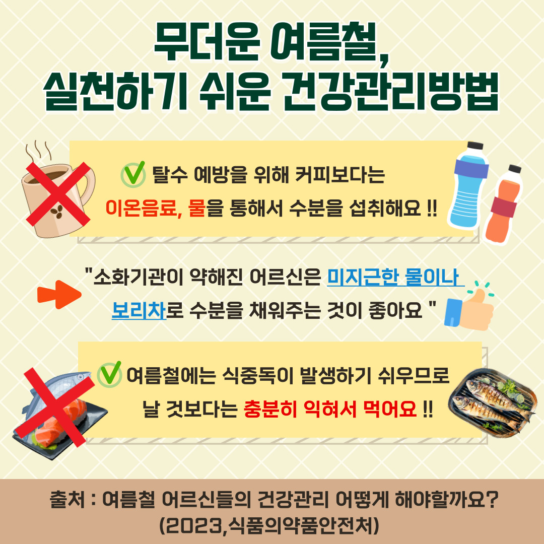 무더운 여름철, 실천하기 쉬운 건강관리방법. 탈수 예방을 위해 커피보다는 이온음료, 물을 통해서 수분을 섭취해요!!. “소화기관이 약해진 어르신은 미지근한 물이나 보리차로 수분을 채워주는 것이 좋아요”. 여름철에는 식중독이 발생하기 쉬우므로 날 것보다는 충분히 익혀서 먹어요!!. 출처 : 여름철 어르신들의 건강관리 어떻게 해야할까요?. (2023, 식품의약품안전처).