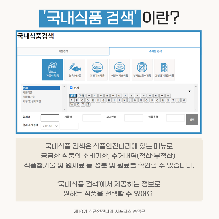 ‘국내식품 검색’이란?. 국내식품 검색은 식품안전나라에 있는 메뉴로 궁금한 식품의 소비기한, 수거내역(적합·부적합), 식품첨가물 및 원재료 등 성분 및 원료를 확인할 수 있습니다. ‘국내식품 검색’에서 제공하는 정보로 원하는 식품을 선택할 수 있어요. 제10기 식품안전나라 서포터스 송명근.
