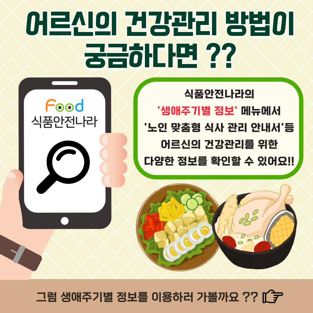 어르신의 건강관리 방법이 궁금하다면??. 식품안전나라의 ‘생애주기별 정보’ 메뉴에서 ‘노인 맞춤형 식사 관리 안내서’ 등 어르신의 건강관리를 위한 다양한 정보를 확인할 수 있어요!!. 그럼 생애주기별 정보를 이용하러 가볼까요??. 