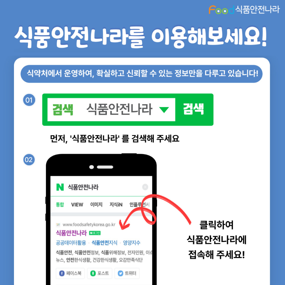 식품안전나라를 이용해보세요! 식약처에서 운영하여, 확실하고 신뢰할 수 있는 정보만을 다루고 있습니다! 01. 먼저 ‘식품안전나라’를 검색해 주세요, 02. 클릭하여 식품안전나라에 접속해주세요!