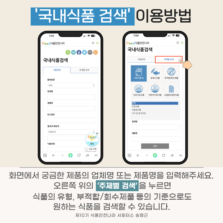 ‘국내식품 검색’ 이용방법. 화면에서 궁금한 제품의 업체명 또는 제품명을 입력해주세요. 오른쪽 위의 ‘주제별 검색’을 누르면 식품의 유형, 부적합/회수제품 등의 기준으로도 원하는 식품을 검색할 수 있습니다. 제10기 식품안전나라 서포터스 송명근.