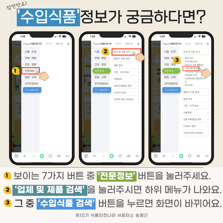 잠깐만요! ‘수입식품’정보가 궁금하다면?. 1 보이는 7가지 버튼 중 ‘전문정보’ 버튼을 눌러주세요. 2 ‘업체 및 제품 검색’을 눌러주시면 하위 메뉴가 나와요. 3 그 중 ‘수입식품 검색’ 버튼을 누르면 화면이 바뀌어요. 제10기 식품안전나라 서포터스 송명근.