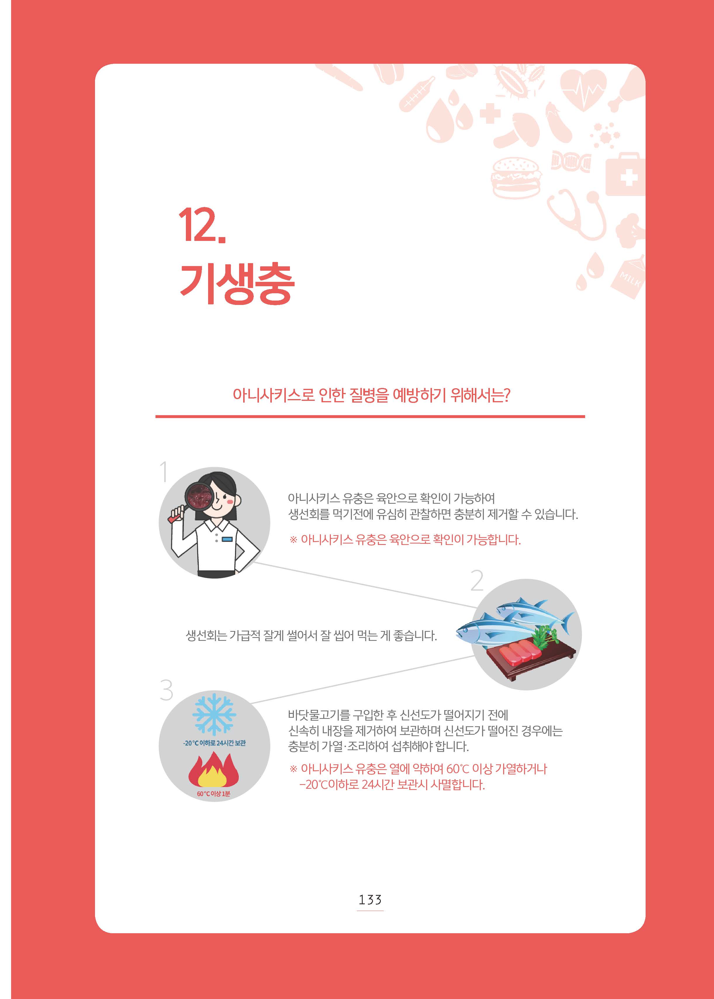 12. 기생충아니사키스로 인한 질병을 예방하기 위해서는? 아니사키스 유충은 육안으로 확인이 가능하여 생선회를 먹기전에 유심히 관찰하면 충분히 제거할 수 있습니다. 아니사키스 유충은 육안으로 확인이 가능합니다. 생선회는 가급적 잘게 썰어서 잘 씹어 먹는게 좋습니다. 바닷물고기를 구입한 후 신선도가 떨어지기 전에 신속히 내장을 제거하여 보관하며 신선도가 떨어진 경우에는 충분히 가열, 조리하여 섭취해야 합니다. 아니사키스 유충은 열에 약하여 섭씨 60도 이상 가열하거나 섭씨 마이너스 20도 이하로 24시간 보관시 사멸합니다. 