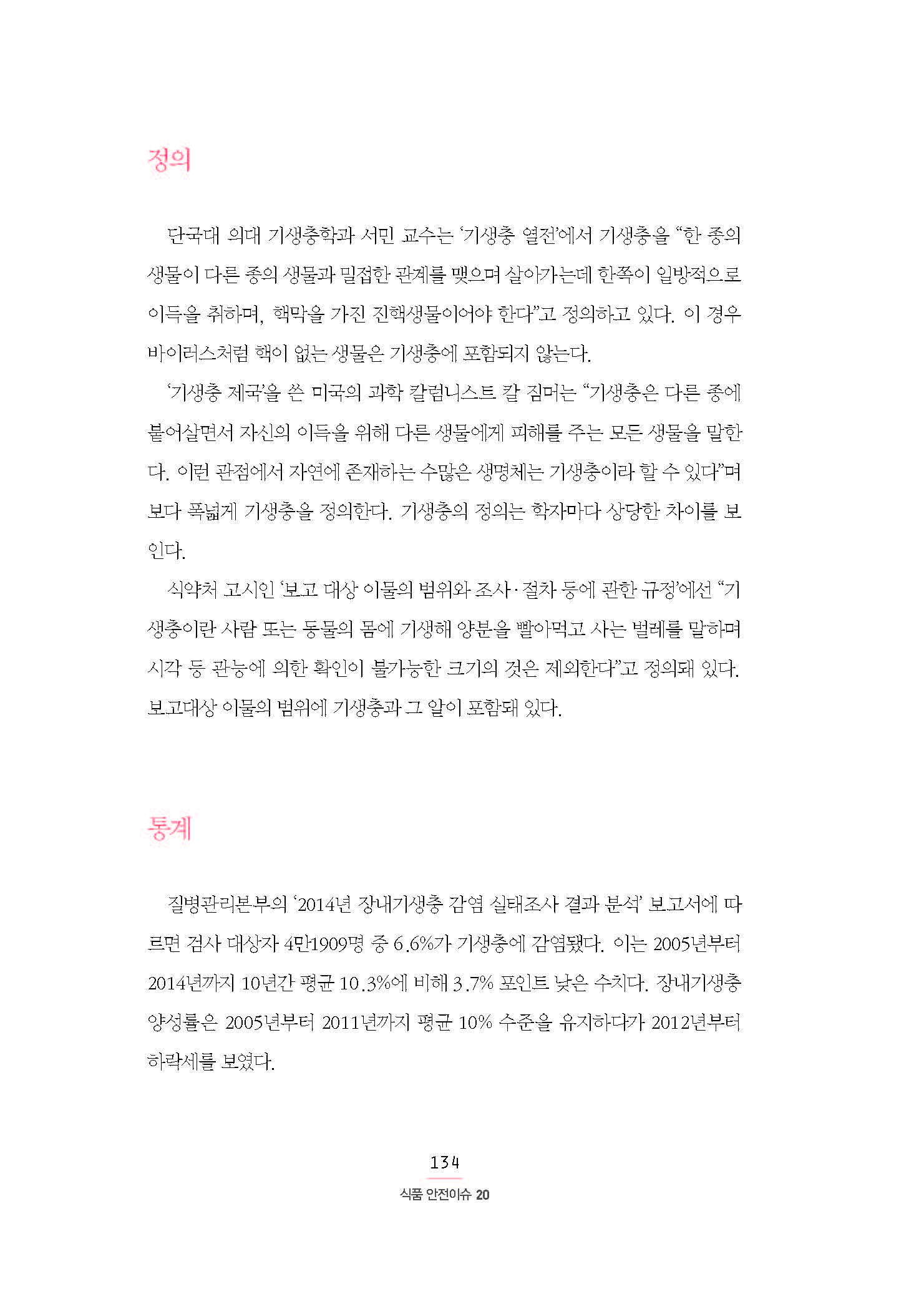정의 단국대 의대 기생충학과 서민 교수는 ‘기생충 열전’에서 기생충을 “한 종의 생물이 다른 종의 생물과 밀접한 관계를 맺으며 살아가는데 한쪽이 일방적으로 이득을 취하며, 핵막을 가진 진핵생물이어야 한다”고 정의하고 있다. 이 경우 바이러스처럼 핵이 없는 생물은 기생충에 포함되지 않는다. ‘기생충 제국’을 쓴 미국의 과학 칼럼니스트 칼 짐머는 “기생충은 다른 종에 붙어살면서 자신의 이득을 위해 다른 생물에게 피해를 주는 모든 생물을 말한 다. 이런 관점에서 자연에 존재하는 수많은 생명체는 기생충이라 할 수 있다”며 보다 폭넓게 기생충을 정의한다. 기생충의 정의는 학자마다 상당한 차이를 보인다. 식약처 고시인 ‘보고 대상 이물의 범위와 조사·절차 등에 관한 규정’에선 “기 생충이란 사람 또는 동물의 몸에 기생해 양분을 빨아먹고 사는 벌레를 말하며 시각 등 관능에 의한 확인이 불가능한 크기의 것은 제외한다”고 정의돼 있다. 보고대상 이물의 범위에 기생충과 그 알이 포함돼 있다.통계 질병관리본부의 ‘2014년 장내기생충 감염 실태조사 결과 분석’ 보고서에 따르면 검사 대상자 4만1909명 중 6.6%가 기생충에 감염됐다. 이는 2005년부터 2014년까지 10년간 평균 10.3%에 비해 3.7% 포인트 낮은 수치다. 장내기생충 양성률은 2005년부터 2011년까지 평균 10% 수준을 유지하다가 2012년부터 하락세를 보였다.