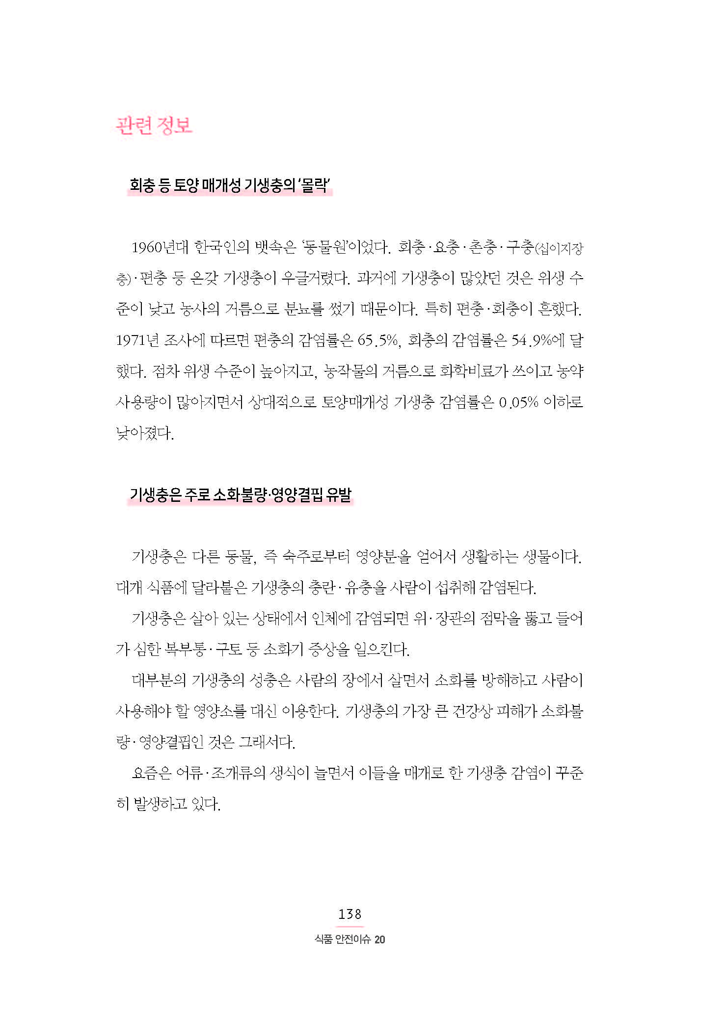 관련 정보 •회충 등 토양 매개성 기생충의 ‘몰락’ 1960년대 한국인의 뱃속은 ‘동물원’이었다. 회충·요충·촌충·구충(십이지장 충)·편충 등 온갖 기생충이 우글거렸다. 과거에 기생충이 많았던 것은 위생 수 준이 낮고 농사의 거름으로 분뇨를 썼기 때문이다. 특히 편충·회충이 흔했다. 1971년 조사에 따르면 편충의 감염률은 65.5%, 회충의 감염률은 54.9%에 달 했다. 점차 위생 수준이 높아지고, 농작물의 거름으로 화학비료가 쓰이고 농약 사용량이 많아지면서 상대적으로 토양매개성 기생충 감염률은 0.05% 이하로 낮아졌다. •기생충은 주로 소화불량·영양결핍 유발 기생충은 다른 동물, 즉 숙주로부터 영양분을 얻어서 생활하는 생물이다. 대개 식품에 달라붙은 기생충의 충란·유충을 사람이 섭취해 감염된다. 기생충은 살아 있는 상태에서 인체에 감염되면 위·장관의 점막을 뚫고 들어 가 심한 복부통·구토 등 소화기 증상을 일으킨다. 대부분의 기생충의 성충은 사람의 장에서 살면서 소화를 방해하고 사람이 사용해야 할 영양소를 대신 이용한다. 기생충의 가장 큰 건강상 피해가 소화불량·영양결핍인 것은 그래서다. 요즘은 어류·조개류의 생식이 늘면서 이들을 매개로 한 기생충 감염이 꾸준히 발생하고 있다.