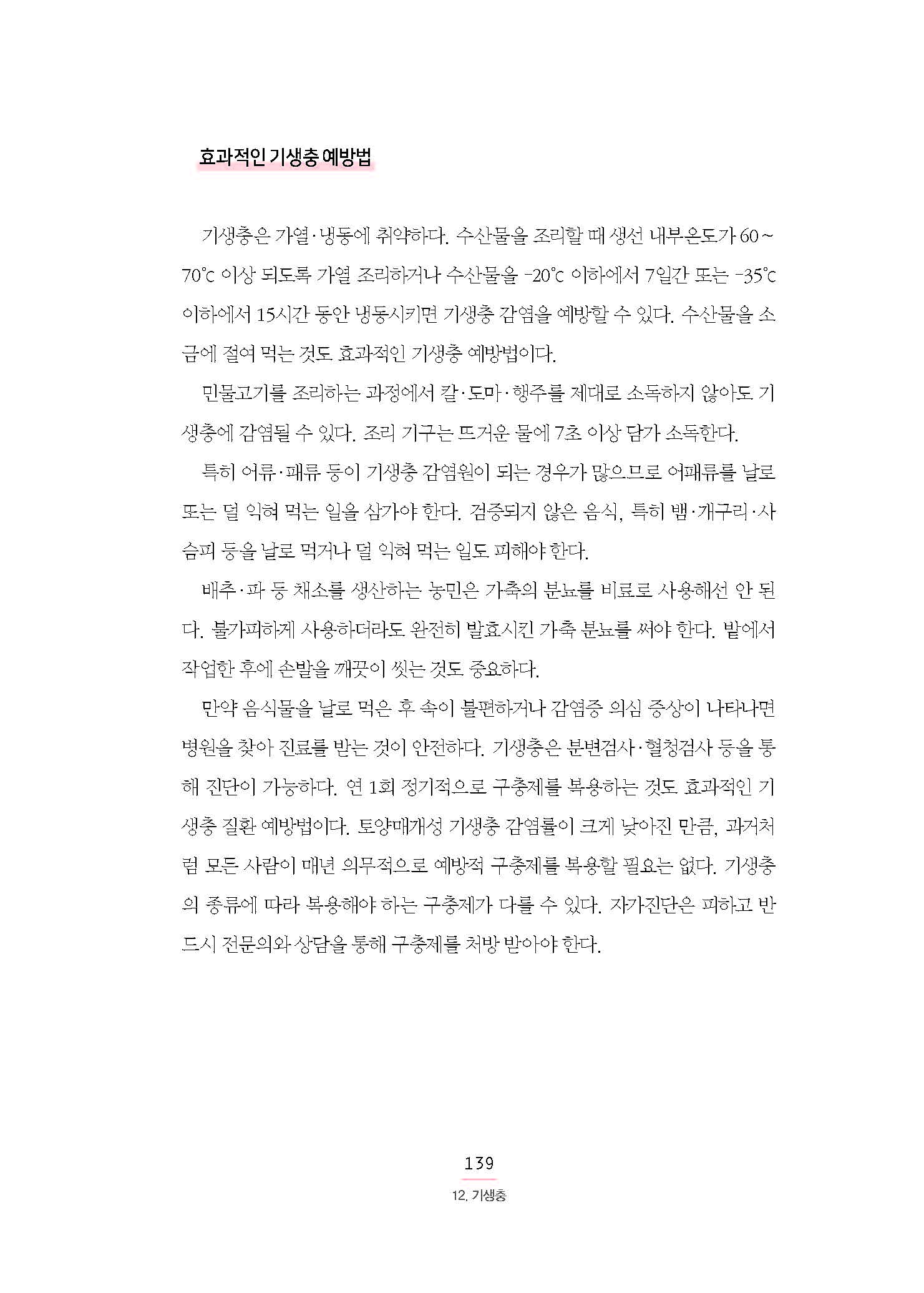 효과적인 기생충 예방법 기생충은 가열·냉동에 취약하다. 수산물을 조리할 때 생선 내부온도가 60∼70°c 이상 되도록 가열 조리하거나 수산물을 –20°c 이하에서 7일간 또는 –35°c 이하에서 15시간 동안 냉동시키면 기생충 감염을 예방할 수 있다. 수산물을 소금에 절여 먹는 것도 효과적인 기생충 예방법이다. 민물고기를 조리하는 과정에서 칼·도마·행주를 제대로 소독하지 않아도 기생충에 감염될 수 있다. 조리 기구는 뜨거운 물에 7초 이상 담가 소독한다. 특히 어류·패류 등이 기생충 감염원이 되는 경우가 많으므로 어패류를 날로 또는 덜 익혀 먹는 일을 삼가야 한다. 검증되지 않은 음식, 특히 뱀·개구리·사슴피 등을 날로 먹거나 덜 익혀 먹는 일도 피해야 한다. 배추·파 등 채소를 생산하는 농민은 가축의 분뇨를 비료로 사용해선 안 된다. 불가피하게 사용하더라도 완전히 발효시킨 가축 분뇨를 써야 한다. 밭에서 작업한 후에 손발을 깨끗이 씻는 것도 중요하다. 만약 음식물을 날로 먹은 후 속이 불편하거나 감염증 의심 증상이 나타나면 병원을 찾아 진료를 받는 것이 안전하다. 기생충은 분변검사·혈청검사 등을 통해 진단이 가능하다. 연 1회 정기적으로 구충제를 복용하는 것도 효과적인 기생충 질환 예방법이다. 토양매개성 기생충 감염률이 크게 낮아진 만큼, 과거처럼 모든 사람이 매년 의무적으로 예방적 구충제를 복용할 필요는 없다. 기생충 의 종류에 따라 복용해야 하는 구충제가 다를 수 있다. 자가진단은 피하고 반드시 전문의와 상담을 통해 구충제를 처방 받아야 한다.