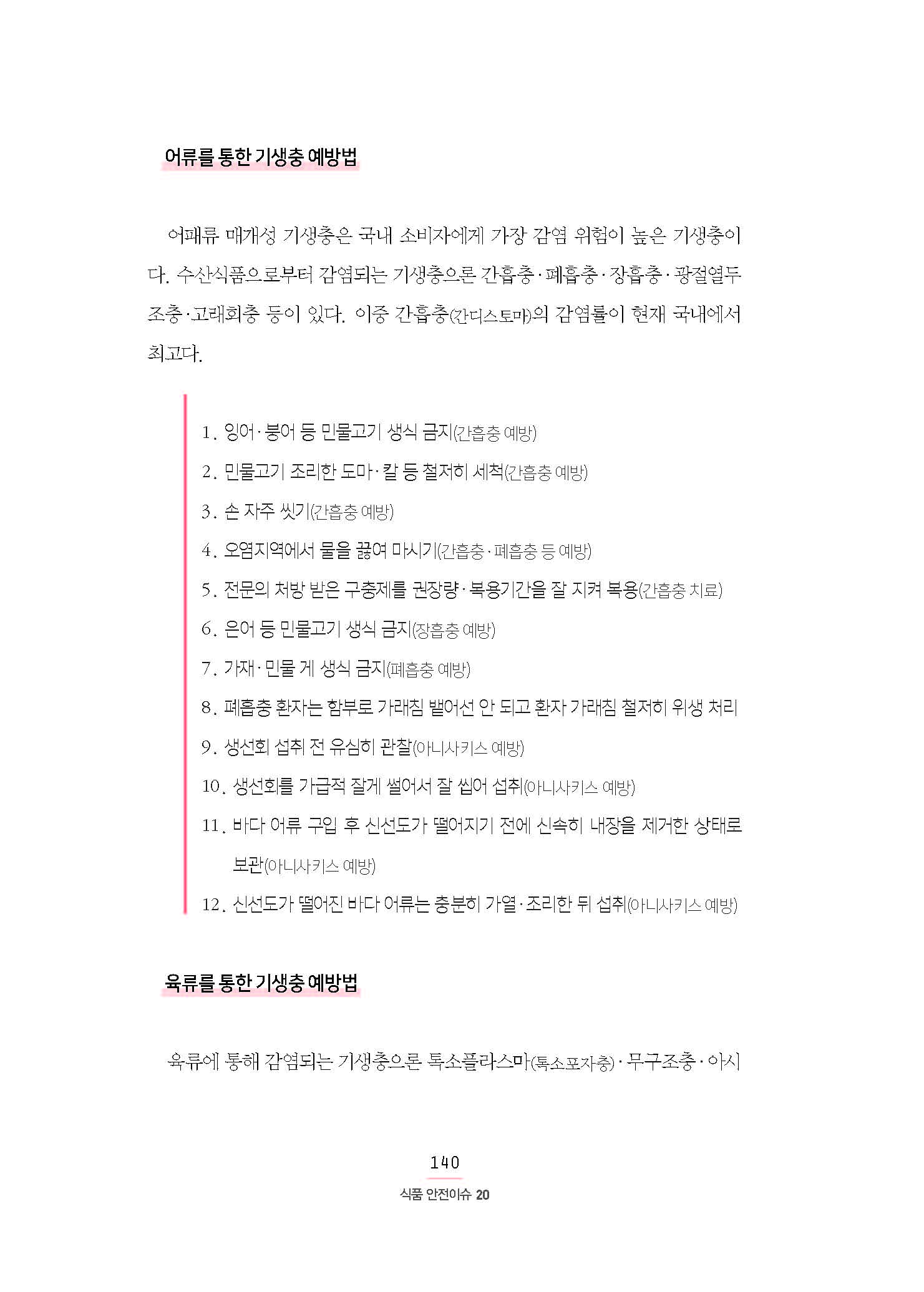 어류를 통한 기생충 예방법 어패류 매개성 기생충은 국내 소비자에게 가장 감염 위험이 높은 기생충이다. 수산식품으로부터 감염되는 기생충으론 간흡충·폐흡충·장흡충·광절열두 조충·고래회충 등이 있다. 이중 간흡충(간디스토마)의 감염률이 현재 국내에서 최고다. 1. 잉어·붕어 등 민물고기 생식 금지(간흡충 예방) 2. 민물고기 조리한 도마·칼 등 철저히 세척(간흡충 예방) 3. 손 자주 씻기(간흡충 예방) 4. 오염지역에서 물을 끓여 마시기(간흡충·폐흡충 등 예방) 5. 전문의 처방 받은 구충제를 권장량·복용기간을 잘 지켜 복용(간흡충 치료) 6. 은어 등 민물고기 생식 금지(장흡충 예방) 7. 가재·민물 게 생식 금지(폐흡충 예방) 8. 폐흡충 환자는 함부로 가래침 뱉어선 안 되고 환자 가래침 철저히 위생 처리 9. 생선회 섭취 전 유심히 관찰(아니사키스 예방) 10. 생선회를 가급적 잘게 썰어서 잘 씹어 섭취(아니사키스 예방) 11. 바다 어류 구입 후 신선도가 떨어지기 전에 신속히 내장을 제거한 상태로 보관(아니사키스 예방) 12. 신선도가 떨어진 바다 어류는 충분히 가열·조리한 뒤 섭취(아니사키스 예방) •육류를 통한 기생충 예방법 육류에 통해 감염되는 기생충으론 톡소플라스마(톡소포자충)·무구조충·아시