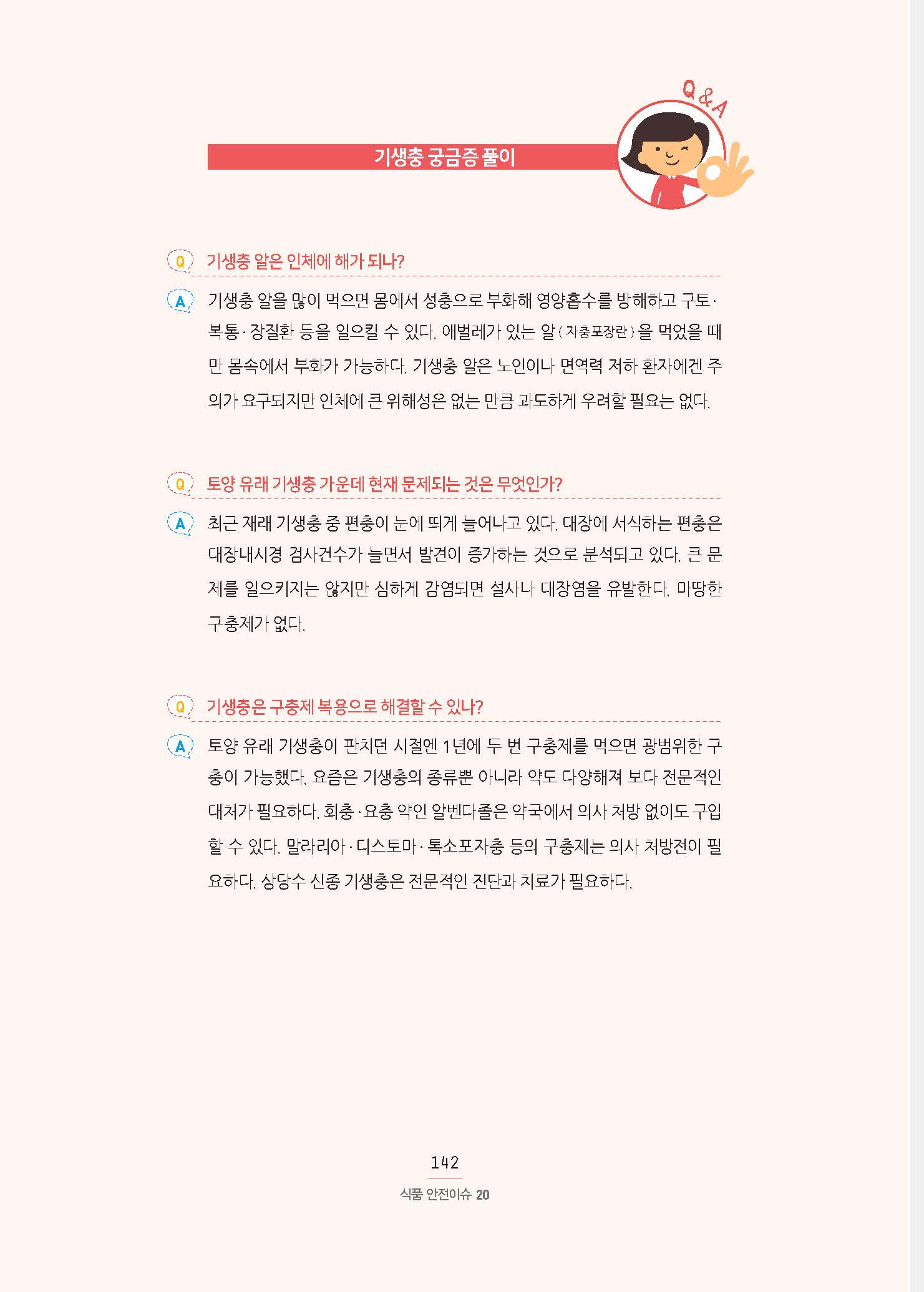 기생충 궁금증 풀이 Q 기생충 알은 인체에 해가 되나? A 기생충 알을 많이 먹으면 몸에서 성충으로 부화해 영양흡수를 방해하고 구토· 복통·장질환 등을 일으킬 수 있다. 애벌레가 있는 알( 자충포장란 ) 을 먹었을 때만 몸속에서 부화가 가능하다. 기생충 알은 노인이나 면역력 저하 환자에겐 주의가 요구되지만 인체에 큰 위해성은 없는 만큼 과도하게 우려할 필요는 없다. Q 토양 유래 기생충 가운데 현재 문제되는 것은 무엇인가? A 최근 재래 기생충 중 편충이 눈에 띄게 늘어나고 있다. 대장에 서식하는 편충은 대장내시경 검사건수가 늘면서 발견이 증가하는 것으로 분석되고 있다. 큰 문제를 일으키지는 않지만 심하게 감염되면 설사나 대장염을 유발한다. 마땅한 구충제가 없다. Q 기생충은 구충제 복용으로 해결할 수 있나? A 토양 유래 기생충이 판치던 시절엔 1년에 두 번 구충제를 먹으면 광범위한 구충이 가능했다. 요즘은 기생충의 종류뿐 아니라 약도 다양해져 보다 전문적인 대처가 필요하다. 회충·요충 약인 알벤다졸은 약국에서 의사 처방 없이도 구 할 수 있다. 말라리아·디스토마·톡소포자충 등의 구충제는 의사 처방전이 필요하다. 상당수 신종 기생충은 전문적인 진단과 치료가 필요하다.
