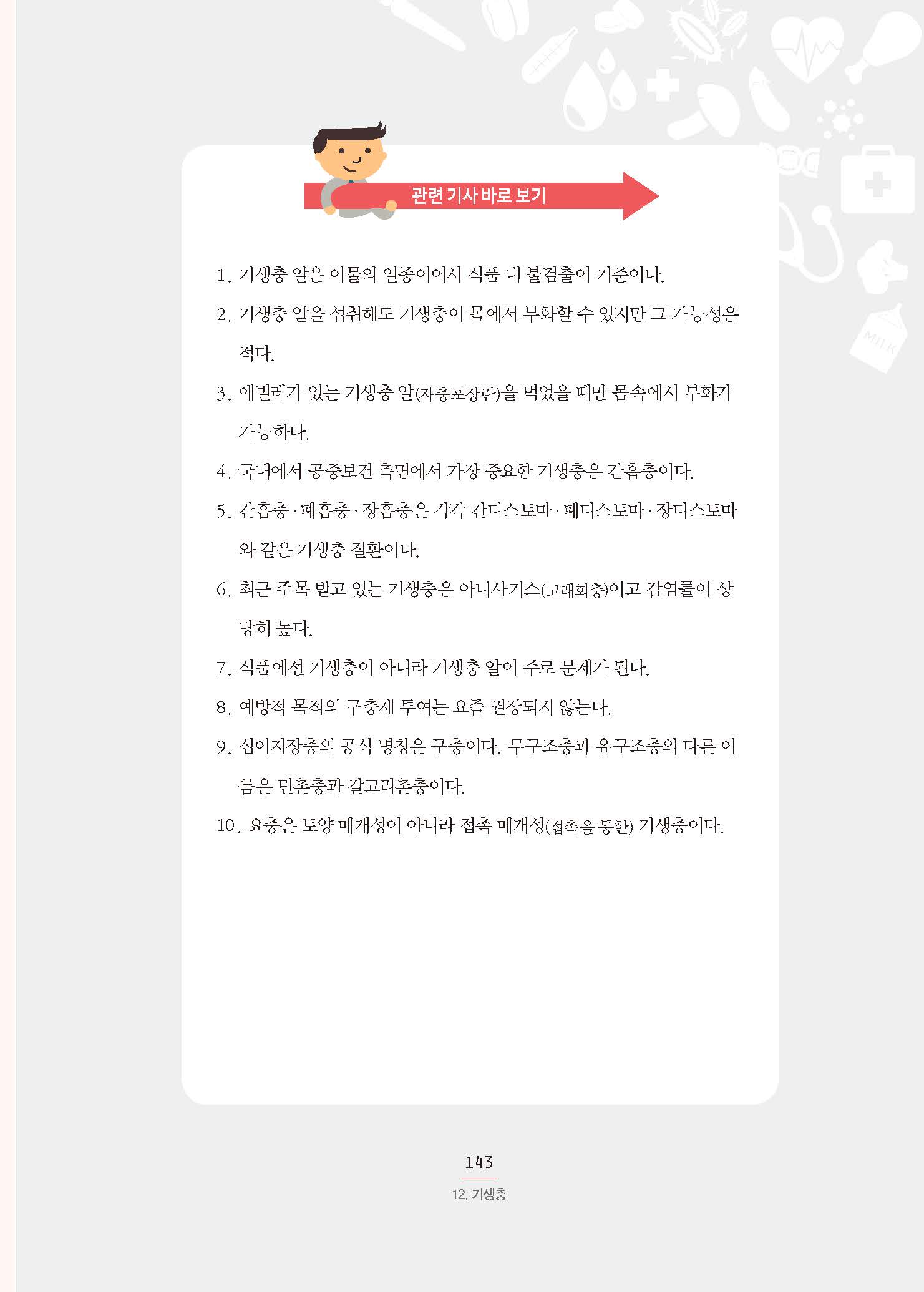 관련 기사 바로 보기 1. 기생충 알은 이물의 일종이어서 식품 내 불검출이 기준이다. 2. 기생충 알을 섭취해도 기생충이 몸에서 부화할 수 있지만 그 가능성은 적다. 3. 애벌레가 있는 기생충 알(자충포장란)을 먹었을 때만 몸속에서 부화가 가능하다. 4. 국내에서 공중보건 측면에서 가장 중요한 기생충은 간흡충이다. 5. 간흡충·폐흡충·장흡충은 각각 간디스토마·폐디스토마·장디스토마 와 같은 기생충 질환이다. 6. 최근 주목 받고 있는 기생충은 아니사키스(고래회충)이고 감염률이 상당히 높다. 7. 식품에선 기생충이 아니라 기생충 알이 주로 문제가 된다. 8. 예방적 목적의 구충제 투여는 요즘 권장되지 않는다. 9. 십이지장충의 공식 명칭은 구충이다. 무구조충과 유구조충의 다른 이름은 민촌충과 갈고리촌충이다. 10. 요충은 토양 매개성이 아니라 접촉 매개성(접촉을 통한) 기생충이다.