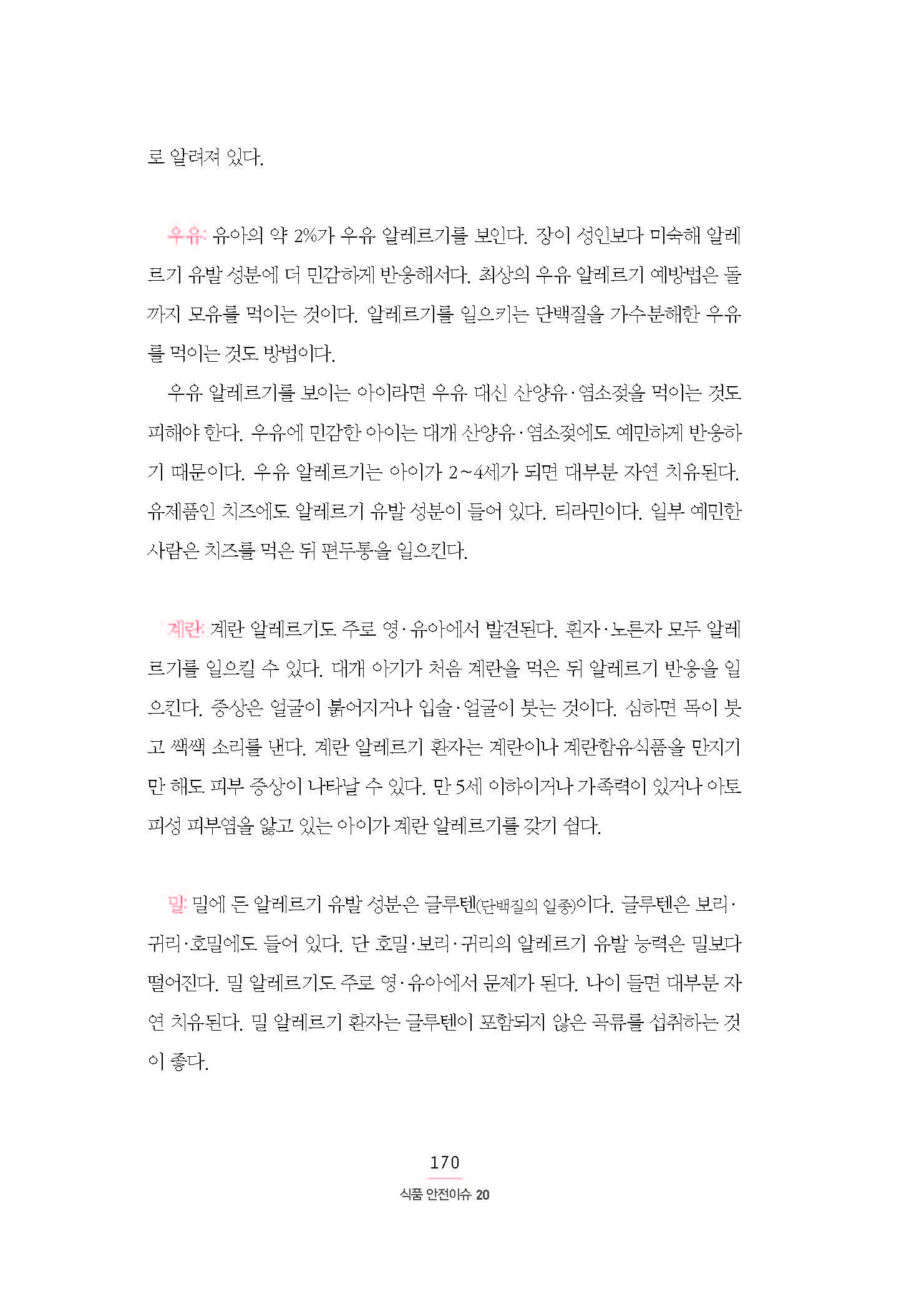 로 알려져 있다. 우유: 유아의 약 2%가 우유 알레르기를 보인다. 장이 성인보다 미숙해 알레르기 유발 성분에 더 민감하게 반응해서다. 최상의 우유 알레르기 예방법은 돌까지 모유를 먹이는 것이다. 알레르기를 일으키는 단백질을 가수분해한 우유를 먹이는 것도 방법이다. 우유 알레르기를 보이는 아이라면 우유 대신 산양유·염소젖을 먹이는 것도 피해야 한다. 우유에 민감한 아이는 대개 산양유·염소젖에도 예민하게 반응하기 때문이다. 우유 알레르기는 아이가 2∼4세가 되면 대부분 자연 치유된다. 유제품인 치즈에도 알레르기 유발 성분이 들어 있다. 티라민이다. 일부 예민한 사람은 치즈를 먹은 뒤 편두통을 일으킨다. 계란: 계란 알레르기도 주로 영·유아에서 발견된다. 흰자·노른자 모두 알레르기를 일으킬 수 있다. 대개 아기가 처음 계란을 먹은 뒤 알레르기 반응을 일으킨다. 증상은 얼굴이 붉어지거나 입술·얼굴이 붓는 것이다. 심하면 목이 붓고 쌕쌕 소리를 낸다. 계란 알레르기 환자는 계란이나 계란함유식품을 만지기만 해도 피부 증상이 나타날 수 있다. 만 5세 이하이거나 가족력이 있거나 아토피성 피부염을 앓고 있는 아이가 계란 알레르기를 갖기 쉽다. 밀: 밀에 든 알레르기 유발 성분은 글루텐(단백질의 일종)이다. 글루텐은 보리·귀리·호밀에도 들어 있다. 단 호밀·보리·귀리의 알레르기 유발 능력은 밀보다 떨어진다. 밀 알레르기도 주로 영·유아에서 문제가 된다. 나이 들면 대부분 자연 치유된다. 밀 알레르기 환자는 글루텐이 포함되지 않은 곡류를 섭취하는 것이 좋다.