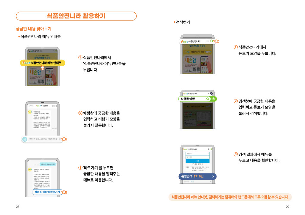 식품안전나라 활용하기 궁금한 내용 찾아보기 식품안전나라 메뉴 안내봇 1 식품안전나라에서 ‘식품안전나라 메뉴 안내봇’을 누릅니다. 2 채팅창에 궁금한 내용을 입력하고 비행기 모양을 눌러서 질문합니다. 3 ‘바로가기’를 누르면 궁금한 내용을 알려주는 메뉴로 이동합니다. 검색하기 1 식품안전나라에서 돋보기 모양을 누릅니다. 2 검색창에 궁금한 내용을 입력하고 돋보기 모양을 눌러서 검색합니다. 3 검색 결과에서 메뉴를 누르고 내용을 확인합니다. 식품안전나라 메뉴 안내봇, 검색하기는 컴퓨터와 핸드폰에서 모두 이용할 수 있습니다.