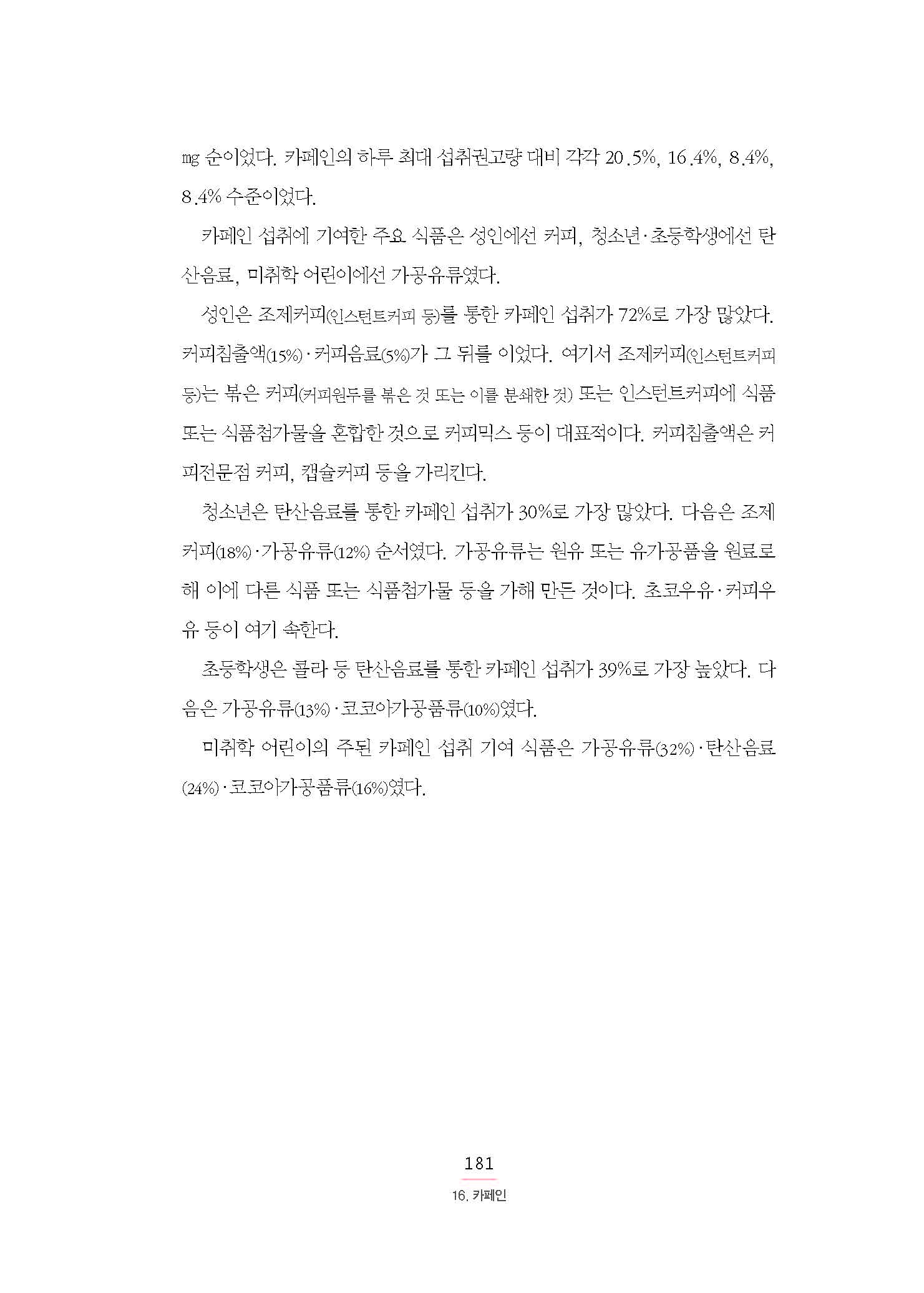 ㎎ 순이었다. 카페인의 하루 최대 섭취권고량 대비 각각 20.5%, 16.4%, 8.4%, 8.4% 수준이었다. 카페인 섭취에 기여한 주요 식품은 성인에선 커피, 청소년·초등학생에선 탄산음료, 미취학 어린이에선 가공유류였다. 성인은 조제커피(인스턴트커피 등)를 통한 카페인 섭취가 72%로 가장 많았다. 커피침출액(15%)·커피음료(5%)가 그 뒤를 이었다. 여기서 조제커피(인스턴트커피 등)는 볶은 커피(커피원두를 볶은 것 또는 이를 분쇄한 것) 또는 인스턴트커피에 식품 또는 식품첨가물을 혼합한 것으로 커피믹스 등이 대표적이다. 커피침출액은 커피전문점 커피, 캡슐커피 등을 가리킨다.청소년은 탄산음료를 통한 카페인 섭취가 30%로 가장 많았다. 다음은 조제 커피(18%)·가공유류(12%) 순서였다. 가공유류는 원유 또는 유가공품을 원료로해 이에 다른 식품 또는 식품첨가물 등을 가해 만든 것이다. 초코우유·커피우유 등이 여기 속한다. 초등학생은 콜라 등 탄산음료를 통한 카페인 섭취가 39%로 가장 높았다. 다음은 가공유류(13%)·코코아가공품류(10%)였다. 미취학 어린이의 주된 카페인 섭취 기여 식품은 가공유류(32%)·탄산음료 (24%)·코코아가공품류(16%)였다.