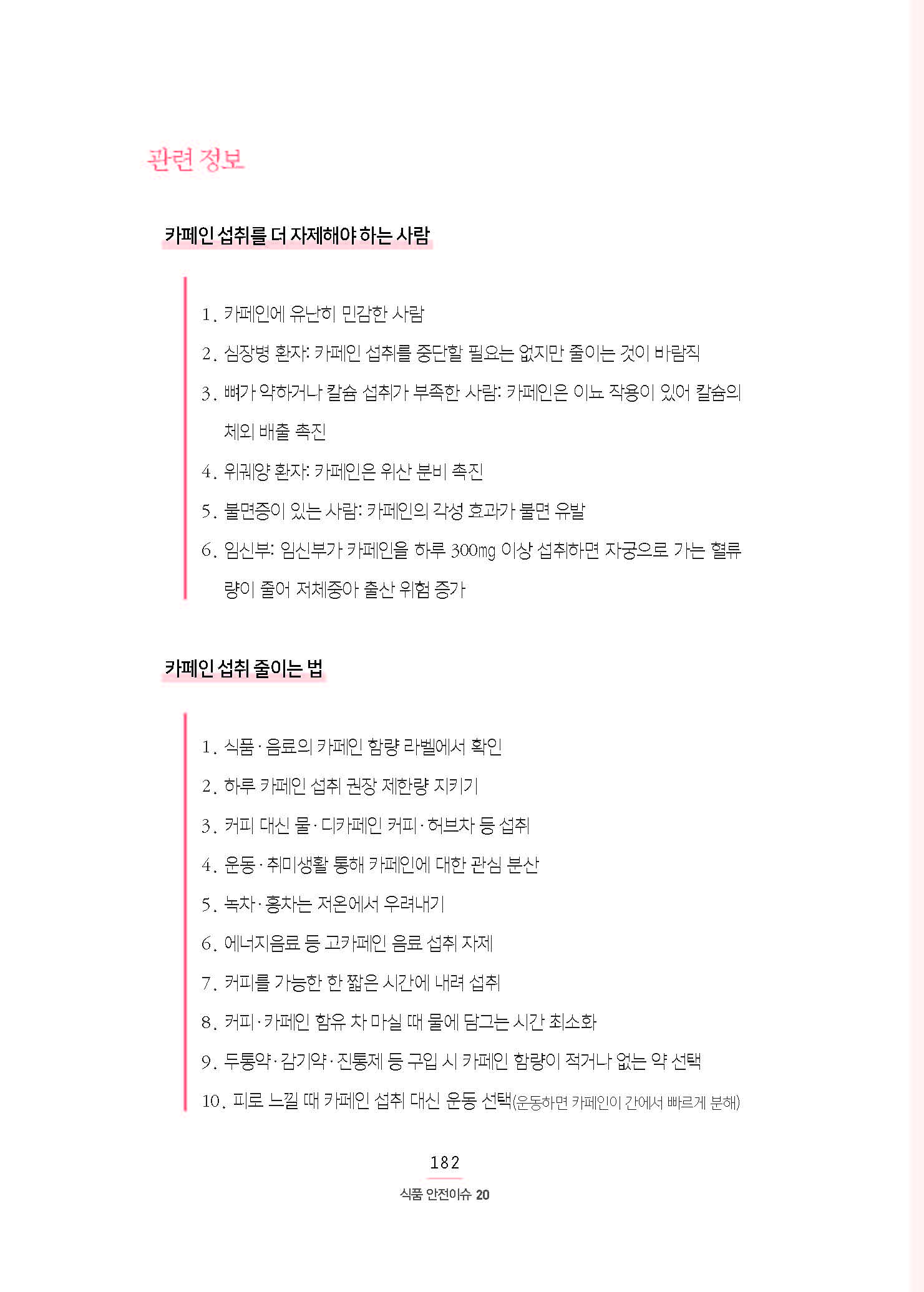 관련 정보 •카페인 섭취를 더 자제해야 하는 사람 1. 카페인에 유난히 민감한 사람 2. 심장병 환자: 카페인 섭취를 중단할 필요는 없지만 줄이는 것이 바람직 3. 뼈가 약하거나 칼슘 섭취가 부족한 사람: 카페인은 이뇨 작용이 있어 칼슘의 체외 배출 촉진 4. 위궤양 환자: 카페인은 위산 분비 촉진 5. 불면증이 있는 사람: 카페인의 각성 효과가 불면 유발 6. 임신부: 임신부가 카페인을 하루 300㎎ 이상 섭취하면 자궁으로 가는 혈류량이 줄어 저체중아 출산 위험 증가 •카페인 섭취 줄이는 법 1. 식품·음료의 카페인 함량 라벨에서 확인 2. 하루 카페인 섭취 권장 제한량 지키기 3. 커피 대신 물·디카페인 커피·허브차 등 섭취 4. 운동·취미생활 통해 카페인에 대한 관심 분산 5. 녹차·홍차는 저온에서 우려내기 6. 에너지음료 등 고카페인 음료 섭취 자제 7. 커피를 가능한 한 짧은 시간에 내려 섭취 8. 커피·카페인 함유 차 마실 때 물에 담그는 시간 최소화 9. 두통약·감기약·진통제 등 구입 시 카페인 함량이 적거나 없는 약 선택 10. 피로 느낄 때 카페인 섭취 대신 운동 선택(운동하면 카페인이 간에서 빠르게 분해)