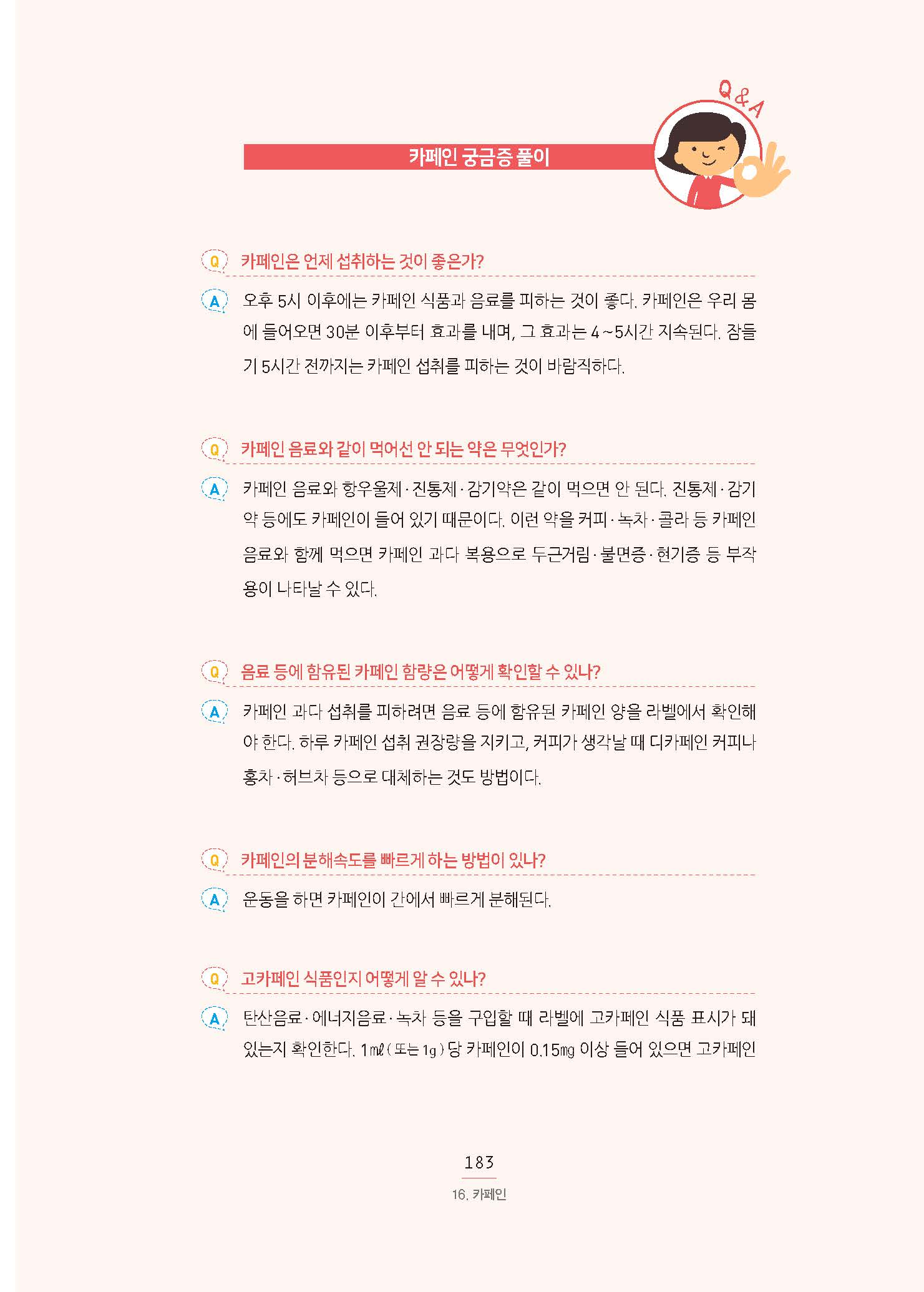 카페인 궁금증 풀이 Q 카페인은 언제 섭취하는 것이 좋은가? A 오후 5시 이후에는 카페인 식품과 음료를 피하는 것이 좋다. 카페인은 우리 몸에 들어오면 30분 이후부터 효과를 내며, 그 효과는 4∼5시간 지속된다. 잠들기 5시간 전까지는 카페인 섭취를 피하는 것이 바람직하다. Q 카페인 음료와 같이 먹어선 안 되는 약은 무엇인가? A 카페인 음료와 항우울제·진통제·감기약은 같이 먹으면 안 된다. 진통제·감기 약 등에도 카페인이 들어 있기 때문이다. 이런 약을 커피·녹차·콜라 등 카페인 음료와 함께 먹으면 카페인 과다 복용으로 두근거림·불면증·현기증 등 부작용이 나타날 수 있다. Q 음료 등에 함유된 카페인 함량은 어떻게 확인할 수 있나? A 카페인 과다 섭취를 피하려면 음료 등에 함유된 카페인 양을 라벨에서 확인해야 한다. 하루 카페인 섭취 권장량을 지키고, 커피가 생각날 때 디카페인 커피나 홍차·허브차 등으로 대체하는 것도 방법이다. Q 카페인의 분해속도를 빠르게 하는 방법이 있나? A 운동을 하면 카페인이 간에서 빠르게 분해된다. Q 고카페인 식품인지 어떻게 알 수 있나? A 탄산음료·에너지음료·녹차 등을 구입할 때 라벨에 고카페인 식품 표시가 돼있는지 확인한다. 1㎖( 또는 1g ) 당 카페인이 0.15㎎ 이상 들어 있으면 고카페인