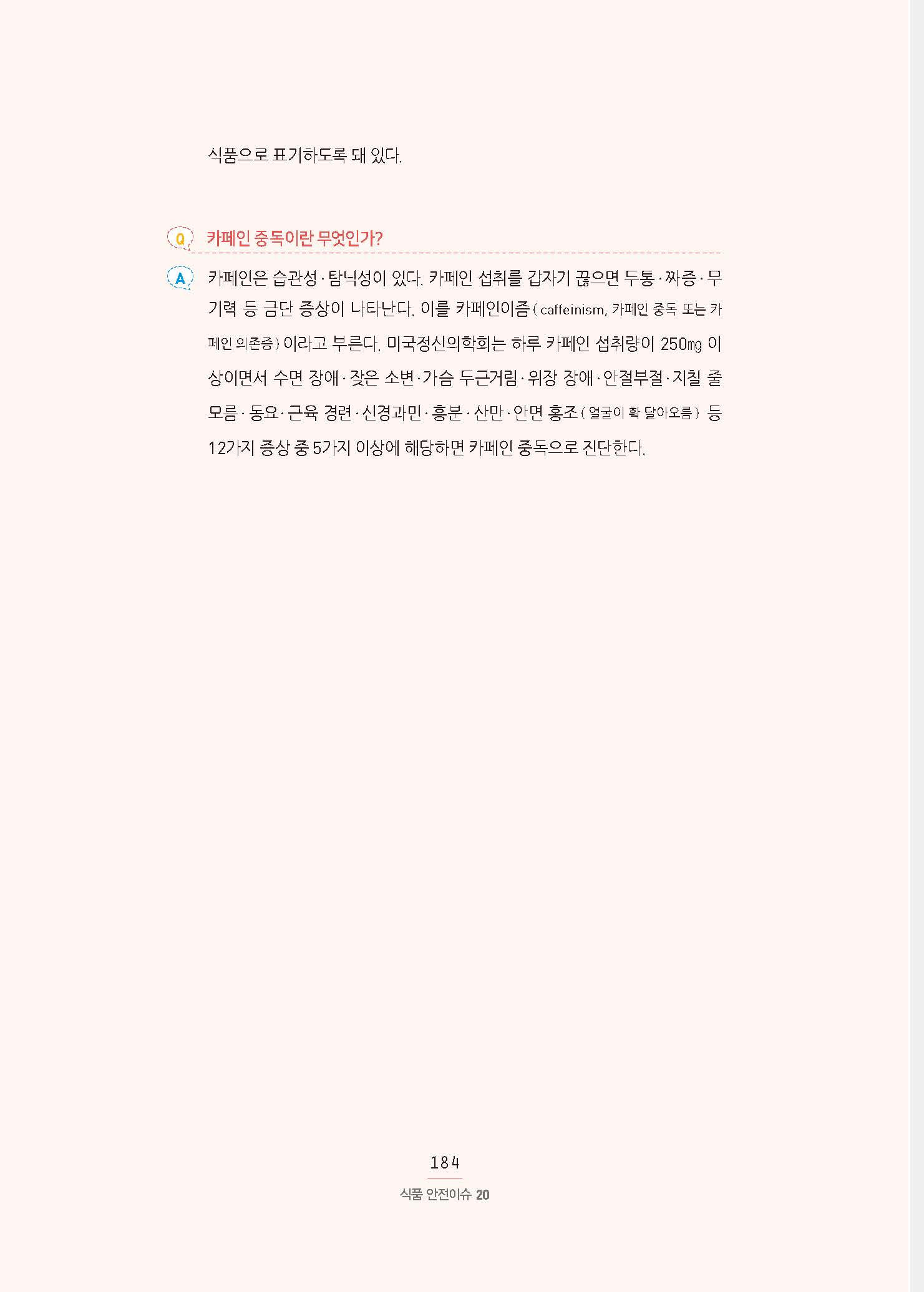 식품으로 표기하도록 돼 있다. Q 카페인 중독이란 무엇인가? A 카페인은 습관성·탐닉성이 있다. 카페인 섭취를 갑자기 끊으면 두통·짜증·무기력 등 금단 증상이 나타난다. 이를 카페인이즘 ( caffeinism, 카페인 중독 또는 카페인 의존증 ) 이라고 부른다. 미국정신의학회는 하루 카페인 섭취량이 250㎎ 이상이면서 수면 장애·잦은 소변·가슴 두근거림·위장 장애·안절부절·지칠 줄 모름·동요·근육 경련·신경과민·흥분·산만·안면 홍조 ( 얼굴이 확 달아오름 ) 등 12가지 증상 중 5가지 이상에 해당하면 카페인 중독으로 진단한다.