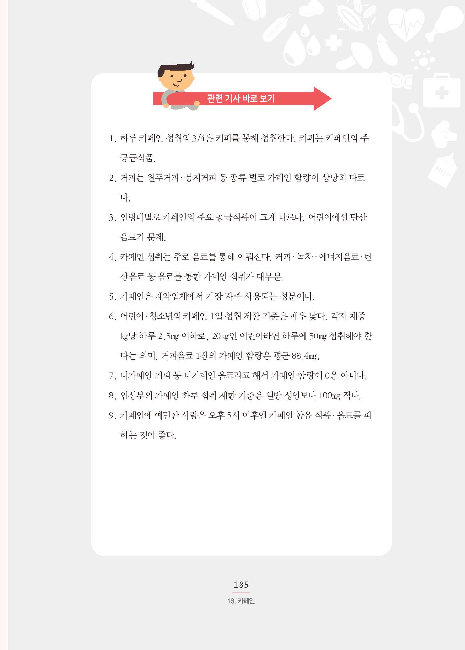 관련 기사 바로 보기 1. 하루 카페인 섭취의 3/4은 커피를 통해 섭취한다. 커피는 카페인의 주 공급식품.2. 커피는 원두커피·봉지커피 등 종류 별로 카페인 함량이 상당히 다르다. 3. 연령대별로 카페인의 주요 공급식품이 크게 다르다. 어린이에선 탄산 음료가 문제. 4. 카페인 섭취는 주로 음료를 통해 이뤄진다. 커피·녹차·에너지음료·탄 산음료 등 음료를 통한 카페인 섭취가 대부분. 5. 카페인은 제약업체에서 가장 자주 사용되는 성분이다. 6. 어린이·청소년의 카페인 1일 섭취 제한 기준은 매우 낮다. 각자 체중 ㎏당 하루 2.5㎎ 이하로, 20㎏인 어린이라면 하루에 50㎎ 섭취해야 한다는 의미. 커피음료 1잔의 카페인 함량은 평균 88.4㎎. 7. 디카페인 커피 등 디카페인 음료라고 해서 카페인 함량이 0은 아니다. 8. 임신부의 카페인 하루 섭취 제한 기준은 일반 성인보다 100㎎ 적다. 9. 카페인에 예민한 사람은 오후 5시 이후엔 카페인 함유 식품·음료를 피 하는 것이 좋다.