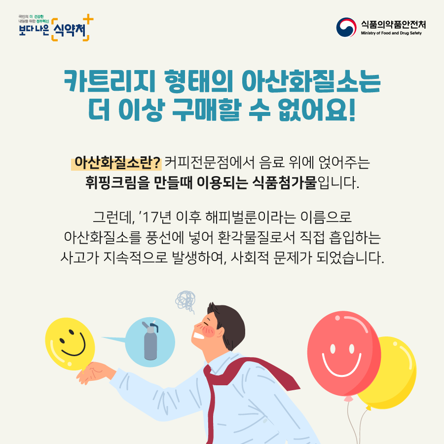 카트리지 형태의 아산화질소는 더 이상 구매할 수 없어요! 아산화질소란? 커피전문점에서 음료 위에 얹어주는 휘핑크림을 만들 때 이용되는 식품첨가물입니다. 그런데 17년 이후 해피벌룬이라는 이름으로 아산화질소를 풍선에 넣어 환각물질로서 직접 흡입하는 사고가 지속적으로 발생하여 사회적 문제가 되었습니다,