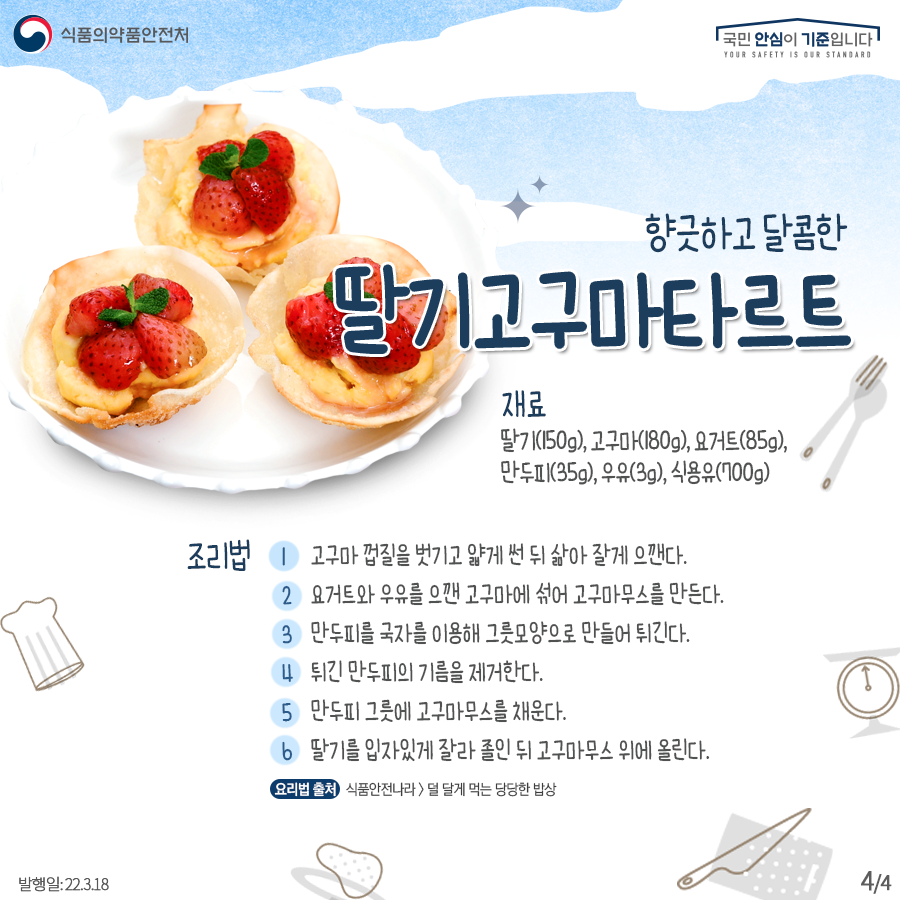 향긋하고 달콤한 ‘딸기 고구마 타르트’ 재료: 딸기(150g),고구마(180g), 요거트(85g), 만두피(35g), 우유(3g), 식용유(700g) 조리법:  1. 고구마 껍질을 벗기고 얇게 썬 뒤 삶아 잘게 으깬다. 2. 요거트와 우유를 으깬 고구마에 섞어 고구마 무스를 만든다. 3. 만두피를 국자를 이용해 그릇 모양으로 만들어 튀긴다. 4. 튀긴 만두피의 기름을 제거한다. 5. 만두피 그릇에 고구마무스를 채운다. 6. 딸기를 입자있게 잘라 졸인 뒤 고구마무스 위에 올린다. (요리법 출처: 식품안전나라>덜 달게 먹는 당당한 밥상)