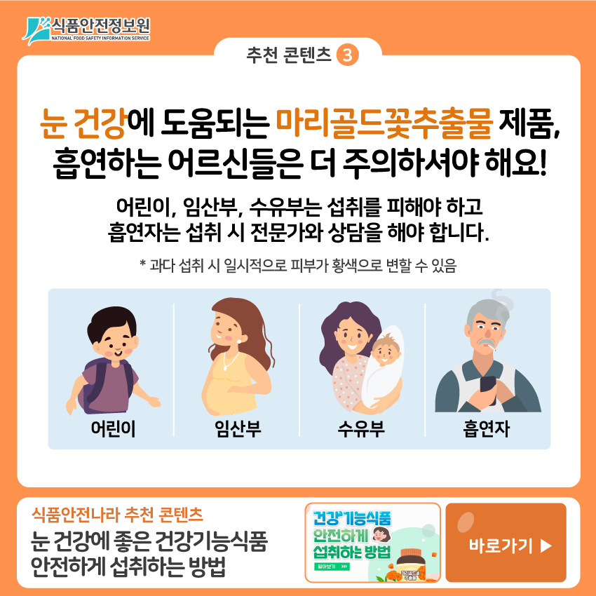 식품안전정보원 추천 콘텐츠➌  눈 건강에 도움되는 마리골드꽃추출물 제품, 흡연하는 어르신들은 더 주의하셔야 해요! 어린이, 임산부, 수유부는 섭취를 피해야 하고 흡연자는 섭취 시 전문가와 상담을 해야 합니다. * 과다 섭취 시 일시적으로 피부가 황색으로 변할 수 있음 어린이, 임산부, 수유부, 흡연자 식품안전나라 추천 콘텐츠: 눈 건강에 좋은 건강기능식품 안전하게 섭취하는 방법 바로가기