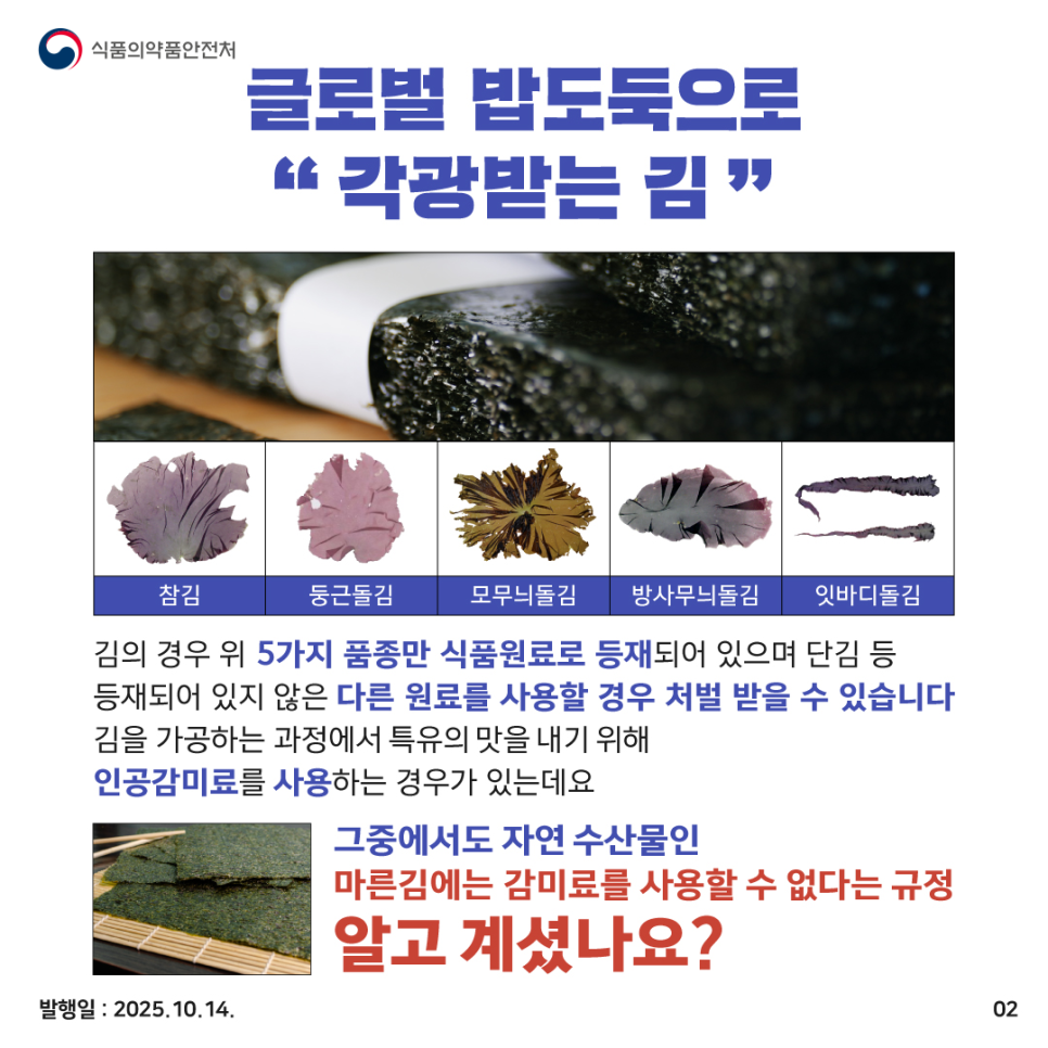 글로벌 밥도둑으로 “각광받는 김” 참김, 둥근돌김, 모무늬돌김, 방사무늬돌김, 잇바디돌김 김의 경우 위 5가지 품종만 식품원료로 등재되어 있으며 단김 등 등재되어 있지 않은 다른 원료를 사용할 경우 처벌 받을 수 있습니다 김을 가공하는 과정에서 특유의 맛을 내기 위해 인공감미료를 사용하는 경우가 있는데요 그중에서도 자연 수산물인 마른김에는 감미료를 사용할 수 없다는 규정 알고 계셨나요?