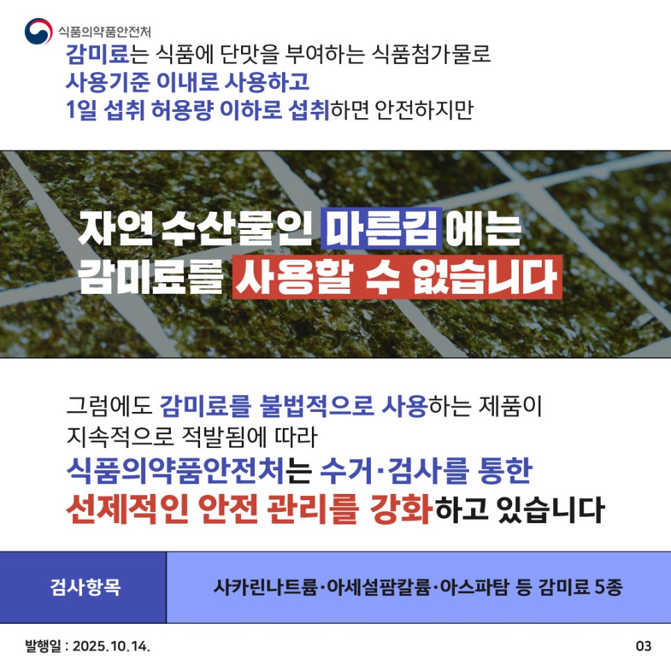 감미료는 식품에 단맛을 부여하는 식품첨가물로 사용기준 이내로 사용하고 1일 섭취 허용량 이하로 섭취하면 안전하지만 자연 수산물인 마른김에는 감미료를 사용할 수 없습니다. 그럼에도 감미료를 불법적으로 사용하는 제품이 지속적으로 적발됨에 따라 식품의약품안전처는 수거·검사를 통한 선제적인 안전 관리를 강화하고 있습니다 검사항목: 사카린나트륨·아세설팜칼륨 아스파탐 등 감미료 5종