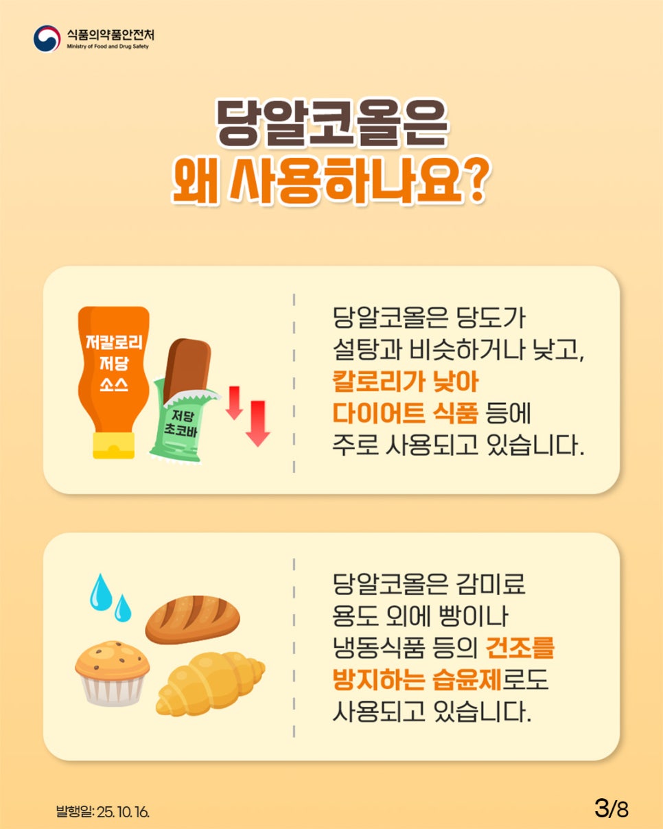 식품의약품안전처 당알코올은 왜 사용하나요? 저칼로리 저당 소스, 저당 초코바 당알코올은 당도가 설탕과 비슷하거나 낮고, 칼로리가 낮아 다이어트 식품 등에 주로 사용되고 있습니다. 당알코올은 감미료 용도 외에 빵이나 냉동식품 등의 건조를 방지하는 습윤제로도 사용되고 있습니다.