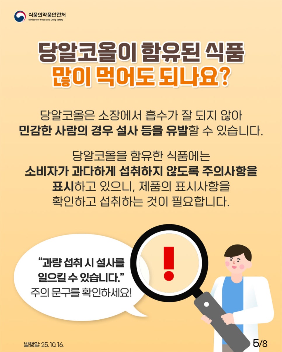 당알코올이 함유된 식품 많이 먹어도 되나요? 당알코올은 소장에서 흡수가 잘 되지 않아 민감한 사람의 경우 설사 등을 유발할 수 있습니다. 당알코올을 함유한 식품에는 소비자가 과다하게 섭취하지 않도록 주의사항을 표시하고 있으니, 제품의 표시사항을 확인하고 섭취하는 것이 필요합니다. "과량 섭취 시 설사를 일으킬 수 있습니다." 주의 문구를 확인하세요!